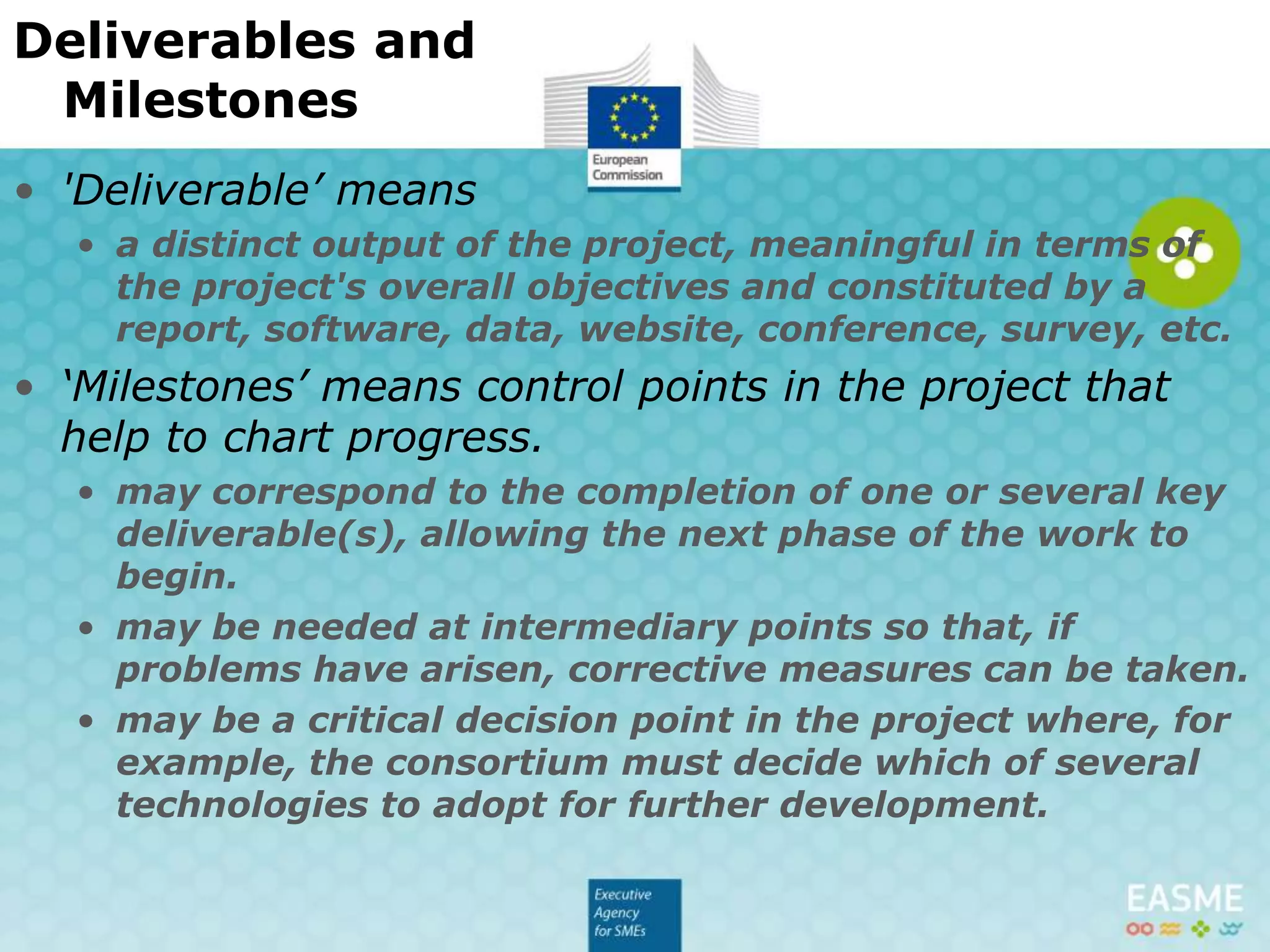 • 'Deliverable’ means
• a distinct output of the project, meaningful in terms of the project's overall
objectives and constituted by a report, software, data, website, conference,
survey, etc.
• ‘Milestones’ means control points in the project that
help to chart progress.
• may correspond to the completion of one or several key deliverable(s), allowing
the next phase of the work to begin.
• may be needed at intermediary points so that, if problems have arisen,
corrective measures can be taken.
• may be a critical decision point in the project where, for example, the
consortium must decide which of several technologies to adopt for further
development.
Deliverables and Milestones
 