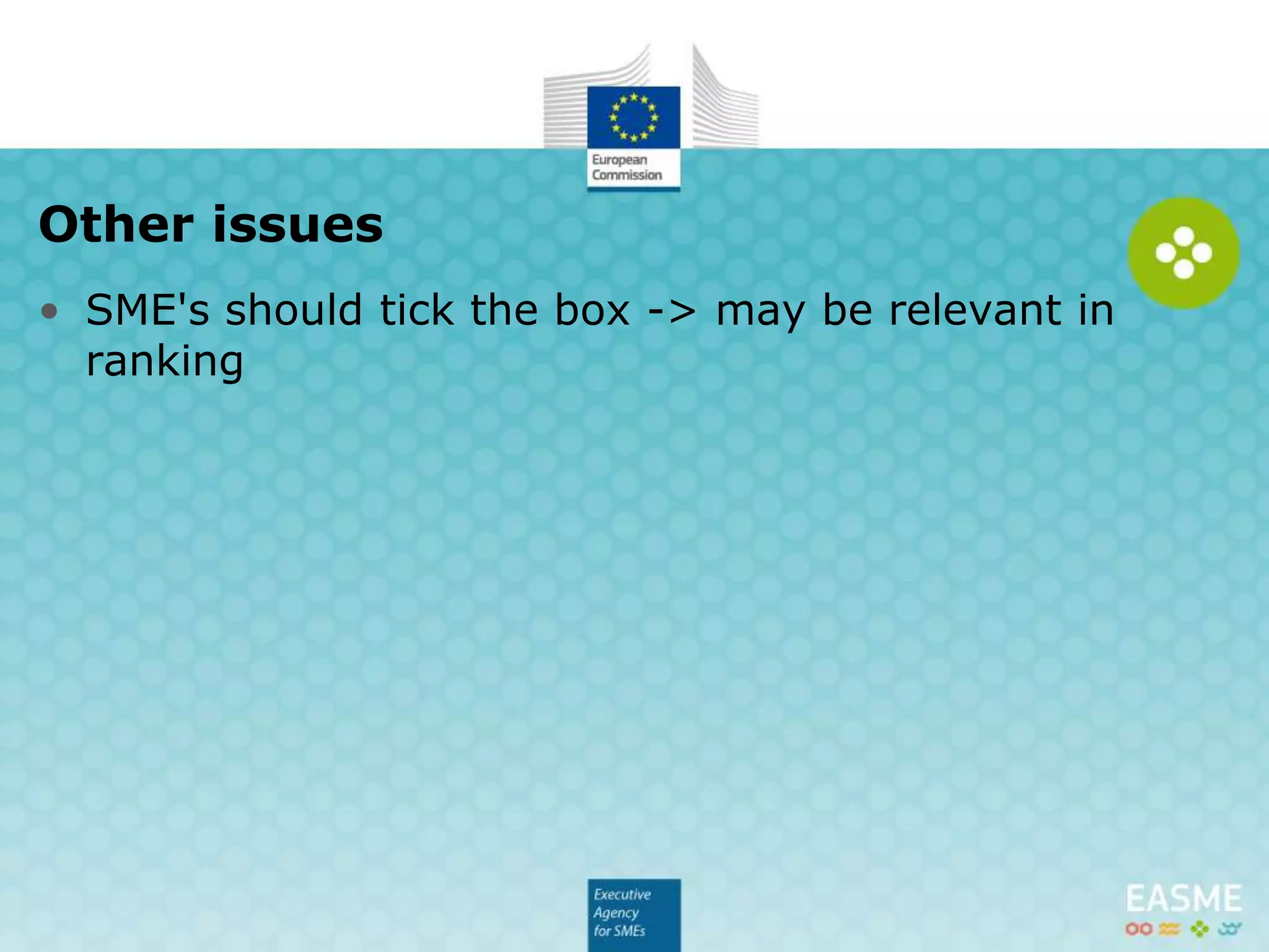 • Greater involvement of SME in Horizon 2020
activities desired.
• SME's are needed for exploiting business
opportunities provided by innovations.
 Budget allocated to SMEs may be relevant in for
ranking
 SME's should tick the box in Part A of the proposal
SMEs
 
