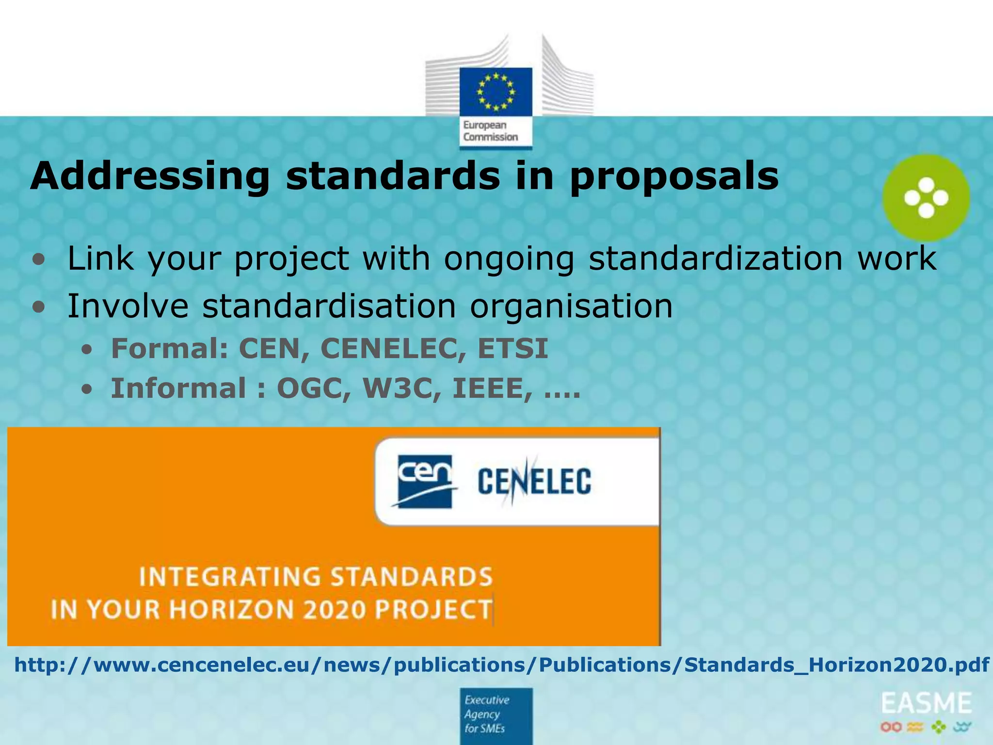 • Link your project with ongoing standardization work
• Involve standardisation organisation
• Formal: CEN, CENELEC, ETSI
• Informal: OGC, W3C, IEEE, ….
• More info:
Addressing standards in proposals
http://www.cencenelec.eu/news/publications/Publications/Standards_Horizon2020.pdf
 