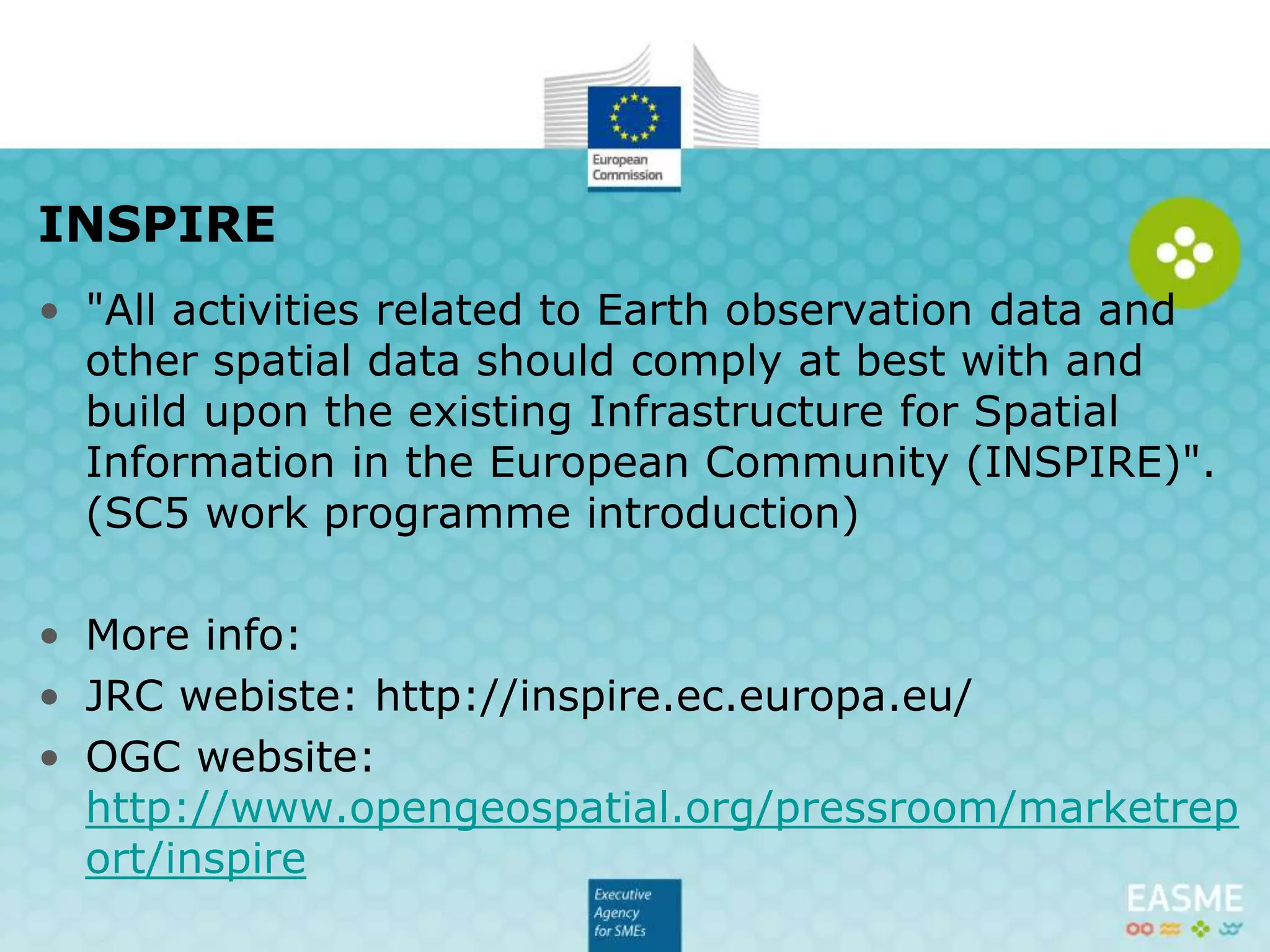 • "All activities related to Earth observation data and
other spatial data should comply at best with and
build upon the existing Infrastructure for Spatial
Information in the European Community (INSPIRE)".
(SC5 work programme introduction)
• More info:
• JRC webiste: http://inspire.ec.europa.eu/
• OGC website:
http://www.opengeospatial.org/pressroom/marketrep
ort/inspire
INSPIRE
 