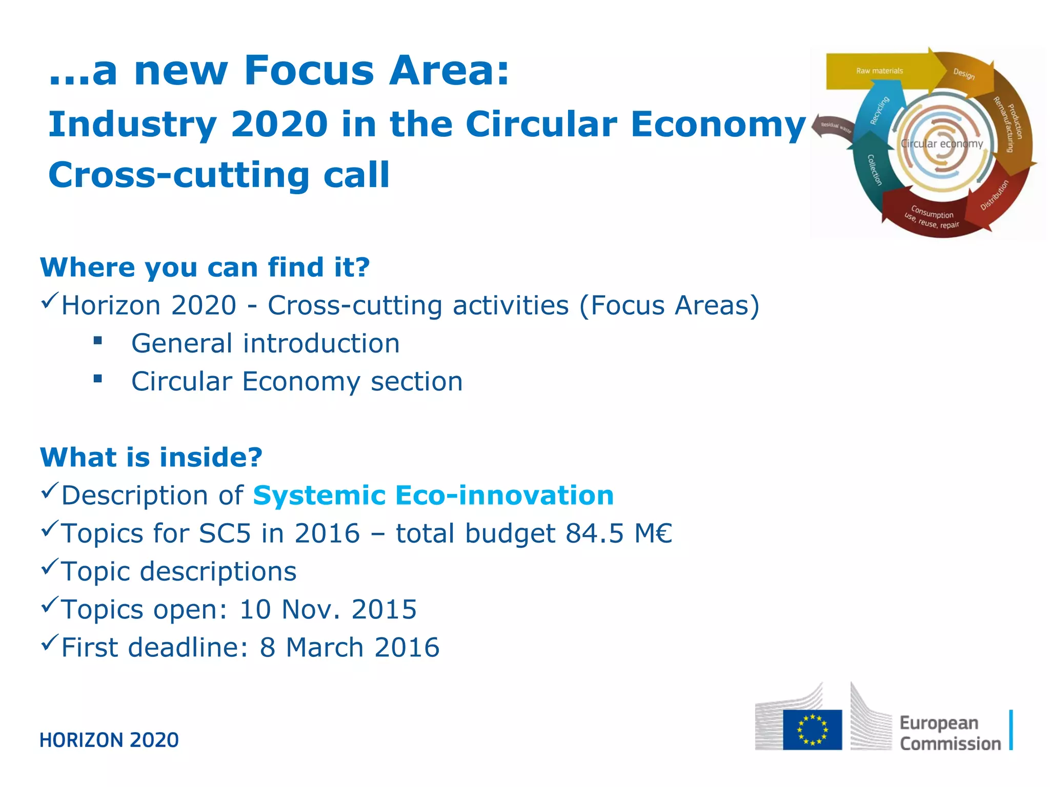 Where you can find it?
Horizon 2020 - Cross-cutting activities (Focus Areas)
 General introduction
 Circular Economy section
What is inside?
Description of Systemic Eco-innovation
Topics for SC5 in 2016 – total budget 84.5 M€
Topic descriptions
Topics open: 10 Nov. 2015
First deadline: 8 March 2016
...a new Focus Area:
Industry 2020 in the Circular Economy
Cross-cutting call
 