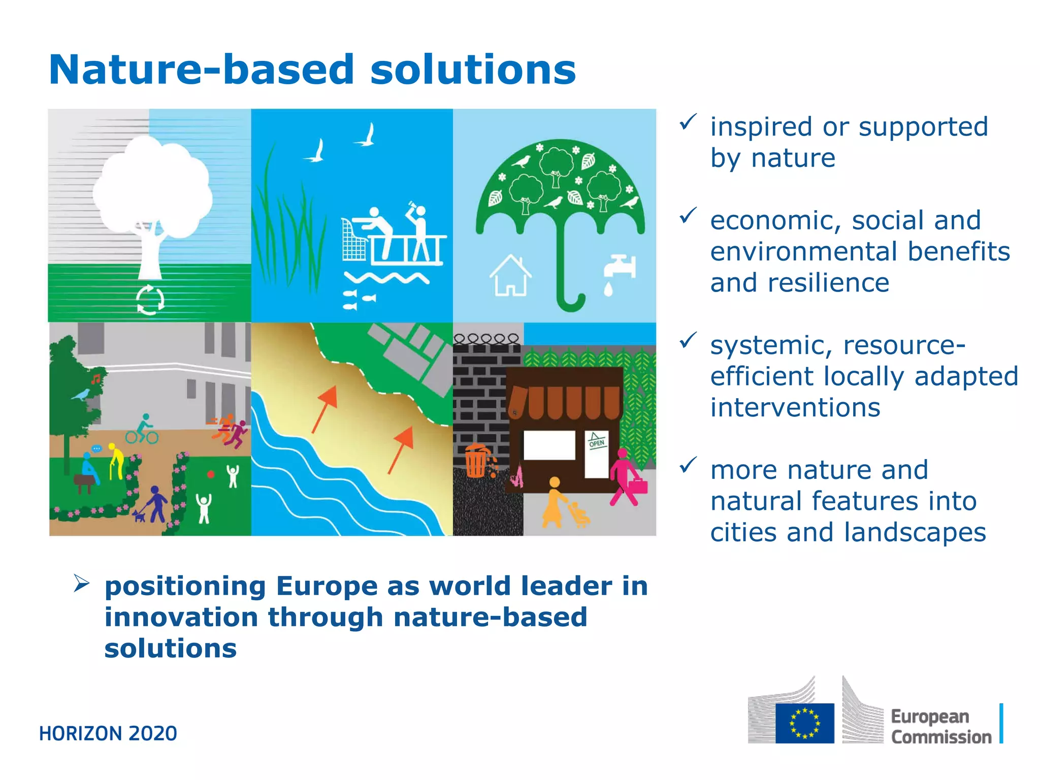 Nature-based solutions
 inspired or supported
by nature
 economic, social and
environmental benefits
and resilience
 systemic, resource-
efficient locally adapted
interventions
 more nature and
natural features into
cities and landscapes
 positioning Europe as world leader in
innovation through nature-based
solutions
 
