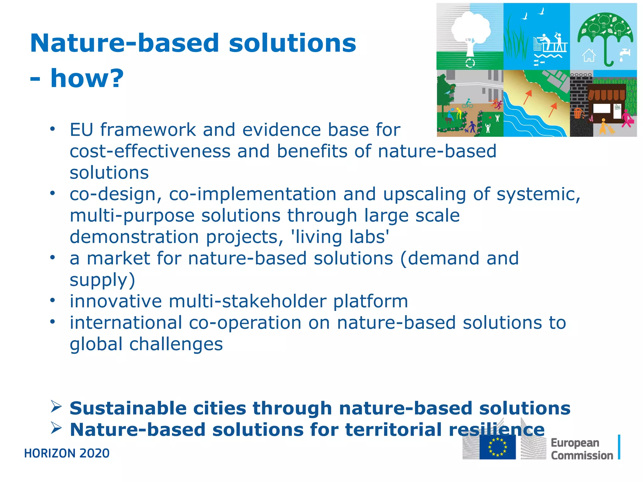 Nature-based solutions
- how?
• EU framework and evidence base for
cost-effectiveness and benefits of nature-based
solutions
• co-design, co-implementation and upscaling of systemic,
multi-purpose solutions through large scale
demonstration projects, 'living labs'
• a market for nature-based solutions (demand and
supply)
• innovative multi-stakeholder platform
• international co-operation on nature-based solutions to
global challenges
 Sustainable cities through nature-based solutions
 Nature-based solutions for territorial resilience
 