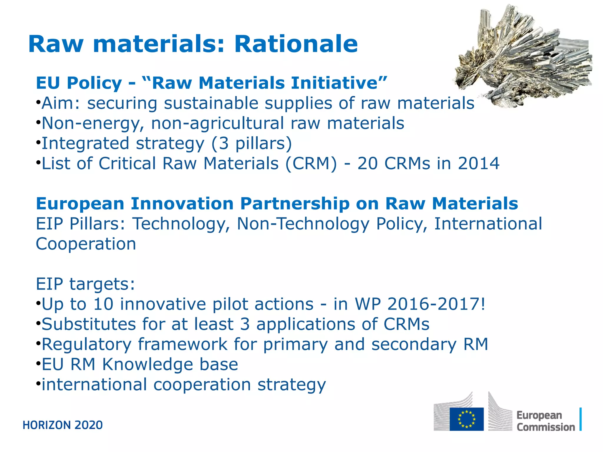 Raw materials: Rationale
EU Policy - “Raw Materials Initiative”
•Aim: securing sustainable supplies of raw materials
•Non-energy, non-agricultural raw materials
•Integrated strategy (3 pillars)
•List of Critical Raw Materials (CRM) - 20 CRMs in 2014
European Innovation Partnership on Raw Materials
EIP Pillars: Technology, Non-Technology Policy, International
Cooperation
EIP targets:
•Up to 10 innovative pilot actions - in WP 2016-2017!
•Substitutes for at least 3 applications of CRMs
•Regulatory framework for primary and secondary RM
•EU RM Knowledge base
•international cooperation strategy
 