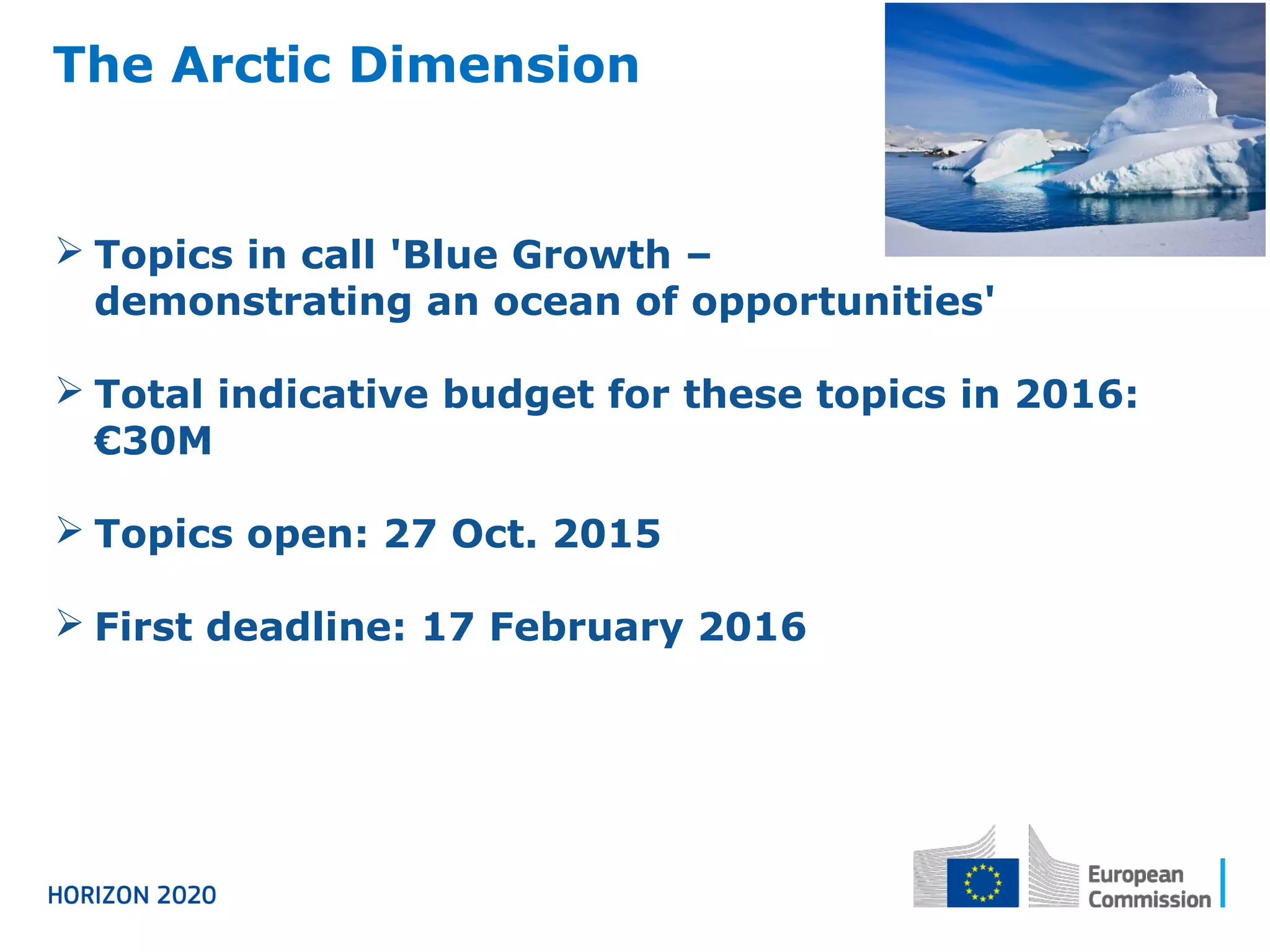 The Arctic Dimension
 Topics in call 'Blue Growth –
demonstrating an ocean of opportunities'
 Total indicative budget for these topics in 2016:
€30M
 Topics open: 27 Oct. 2015
 First deadline: 17 February 2016
 