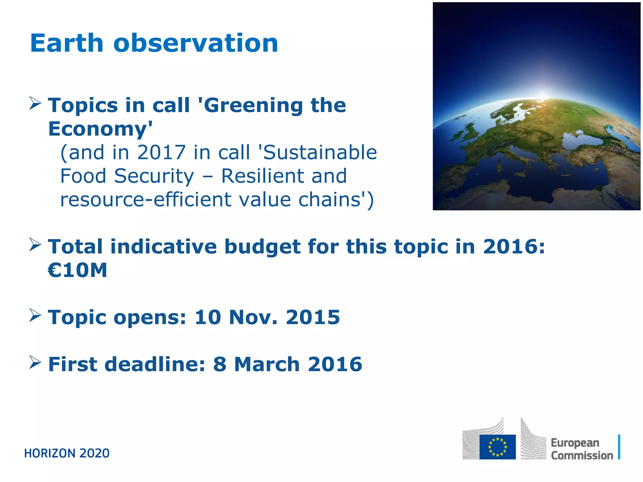 Earth observation
 Topics in call 'Greening the
Economy'
(and in 2017 in call 'Sustainable
Food Security – Resilient and
resource-efficient value chains')
 Total indicative budget for this topic in 2016:
€10M
 Topic opens: 10 Nov. 2015
 First deadline: 8 March 2016
 