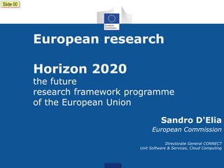Slide 00

European research
Horizon 2020

the future
research framework programme
of the European Union
Sandro D'Elia
European Commission
Directorate General CONNECT
Unit Software & Services, Cloud Computing

 
