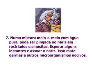 7.   Numa mistura meio-a-meio com água pura, pode ser pingada no nariz em resfriados e sinusites. Esperar alguns instantes e assoar o nariz. Isso mata  germes e outros microorganismos nocivos. 