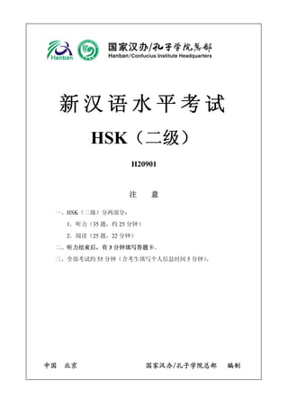 新汉语水平考试 
HSK（二级） 
H20901 
注 意 
一、HSK（二级）分两部分： 
1．听力（35题，约25分钟） 
2．阅读（25题，22分钟） 
二、听力结束后，有3分钟填写答题卡。 
三、全部考试约55分钟（含考生填写个人信息时间5分钟）。 
中国 北京 国家汉办/孔子学院总部 编制  