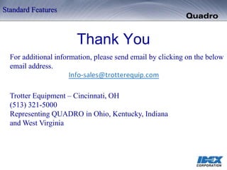 Thank You
For additional information, please send email by clicking on the below
email address.
Trotter Equipment – Cincinnati, OH
(513) 321-5000
Representing QUADRO in Ohio, Kentucky, Indiana
and West Virginia
Standard Features
 