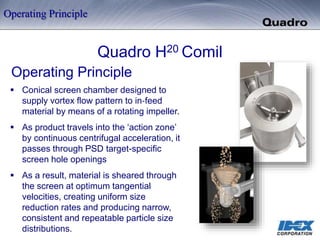 Quadro H20 Comil
Operating Principle
 Conical screen chamber designed to
supply vortex flow pattern to in‐feed
material by means of a rotating impeller.
 As product travels into the ‘action zone’
by continuous centrifugal acceleration, it
passes through PSD target-specific
screen hole openings
 As a result, material is sheared through
the screen at optimum tangential
velocities, creating uniform size
reduction rates and producing narrow,
consistent and repeatable particle size
distributions.
Operating Principle
 