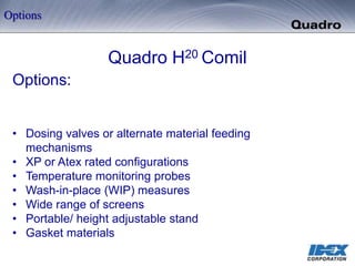 Quadro H20 Comil
Options:
• Dosing valves or alternate material feeding
mechanisms
• XP or Atex rated configurations
• Temperature monitoring probes
• Wash-in-place (WIP) measures
• Wide range of screens
• Portable/ height adjustable stand
• Gasket materials
Options
 