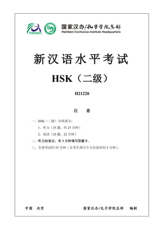 新 汉 语 水 平 考 试
HSK（二级）
H21220
注 意
一、HSK（二级）分两部分：
1．听力（35 题，约 25 分钟）
2．阅读（25 题，22 分钟）
二、听力结束后，有 3 分钟填写答题卡。
三、全部考试约 55 分钟（含考生填写个人信息时间 5 分钟）。
中国 北京 国家汉办/孔子学院总部 编制
 