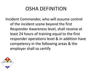 OSHA DEFINITION
Incident Commander, who will assume control
of the incident scene beyond the first
Responder Awareness level, shall receive at
least 24 hours of training equal to the first
responder operations level & in addition have
competency in the following areas & the
employer shall so certify
 