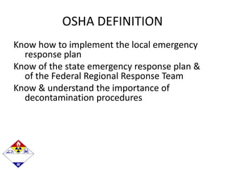 OSHA DEFINITION
Know how to implement the local emergency
response plan
Know of the state emergency response plan &
of the Federal Regional Response Team
Know & understand the importance of
decontamination procedures
 