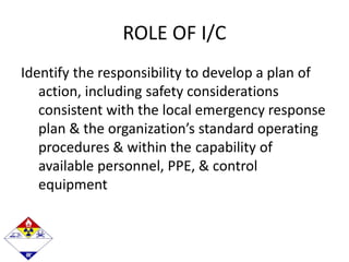 ROLE OF I/C
Identify the responsibility to develop a plan of
action, including safety considerations
consistent with the local emergency response
plan & the organization’s standard operating
procedures & within the capability of
available personnel, PPE, & control
equipment
 