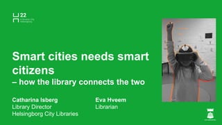 Smart cities needs smart
citizens
– how the library connects the two
Catharina Isberg Eva Hveem
Library Director Librarian
Helsingborg City Libraries
 