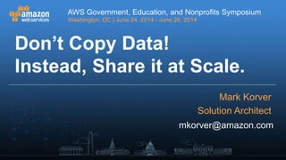 AWS Government, Education, and Nonprofits Symposium
Washington, DC | June 24, 2014 - June 26, 2014
AWS Government, Education, and Nonprofits Symposium
Washington, DC | June 24, 2014 - June 26, 2014
mkorver@amazon.com
Don’t Copy Data!
Instead, Share it at Scale.
Mark Korver
Solution Architect
 