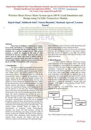 Rajesh Singh, Siddharth Sobti, Naman Bhandula, Shashank Agarwal, Laxman Poonia/ International Journal
           of Engineering Research and Applications (IJERA)       ISSN: 2248-9622 www.ijera.com
                                Vol. 2, Issue 4, July-August 2012, pp.051-055

    Wireless Micro Power Meter System up to 100 W Load Simulation and
                 Design using 2.4 GHz Transceiver Module
    Rajesh Singh1, Siddharth Sobti2, Naman Bhandula3, Shashank Agarwal4, Laxman
                                        Poonia5
                        1(
                          Head, Robotics Institute R&D,University of Petroleum and Energy Studies,India)
                    2
                      (Student, Power System Engineering,University of Petroleum and Energy Studies,India)
                    3
                      (Student, Power System Engineering,University of Petroleum and Energy Studies,India)
                    4
                      (Student, Power System Engineering,University of Petroleum and Energy Studies,India)
                    5
                      (Student, Power System Engineering,University of Petroleum and Energy Studies,India)




Abstract
        These days no building is without power supply.            meter within the region of network , while determining fault
Every home and industry is consuming a large amount                point in time to perform early warning and alarm.
of power and keeping the log of this energy is a great             The presented model is sensitive to micro-unit consumption
headache for a person keeping record. This project                 of power, the readings are noted in a very precise manner,
proposes a model for logging of this data of units                 hence the accuracy of readings is very high. The readings
consumed by the user remotely. These days the energy               start off as micro units then to milli units and finally to unit
meters used are digital and hence a digital system is              power consumption.
presented to remotely log the data and recording it. This
system applies ZigBee communication protocol and uses              2. Block Diagram
the IC-CC2500, 2.4GHz(ISM) as RF Transceiver.                               A micro controller (ATmega 16) receives Energy
                                                                   meter information from Energy meter sensor. This Energy
1. Introduction                                                    meter information is transmitted to the coordinator and the
         The system is based on ATmega16 microcontroller           transceiver. Now, the nodes Transceiver send a signal to the
from Atmel. The microcontroller is powered by powerful             coordinator Transceiver to share the Energy meter
AVR core. The controller is capable of processing 16MIPS           information in the wireless network. We consider a network
with 16MHz crystal. The system comprises of the power              of one slave nodes using Zigbee module and one master
measurement system. The measured units are read by the             node (sink).Slave node will send the acquired data to the
microcontroller which is capable of transmitting it to a           master node. The master node is interfaced with PC with the
remote station with the help of a suitable protocol like           help of USB to serial cable. The result can be logged of
ZigBee, Ethernet or WLAN. In this system we have used              with the help of MAT lab (GUI) on PC. The program of
ZigBee for remote monitoring of power consumed. ZigBee             each node is written on embedded C through coder and
has the characteristics of low power consumption, low cost,        debugger AVR studio 4 and compiling through PONY-
flexible structure and accurate measurement, and it can            PROG software.
achieve the long-distance Energy meter monitoring of the           Fig. 2.1 and Fig. 2.2 shown below shows the block
bus bar junction in real time. The wireless Energy meter           diagram for the proposed model.
sensor node senses and transmits the variations in the local
Energy meter to the central computing unit placed within the
range. The central computing unit receives the data and
displays the data continuously on MATLAB data logger on
PC through USB to serial cable. ZigBee are inexpensive,
Low-power communication devices that can be deployed
throughout a physical space, providing dense sensing close
to physical phenomena, processing and communicating this
information and coordinating actions with other nodes. The
wireless sensor networks based on ZigBee has the
characteristics of insulation, strong electromagnetic
immunity, low power and high accuracy, solving the
problem of easy breaking, easy aging, saving the trouble of
wiring, ensuring the reliability and safety of the operation.
                                                                   Fig.1: Block diagram for power logging
The Energy meter monitoring system building with this
wireless sensor networks can achieve real time data
collection, analysis and monitoring of the operating Energy
                                                                                                                    51 | P a g e
 