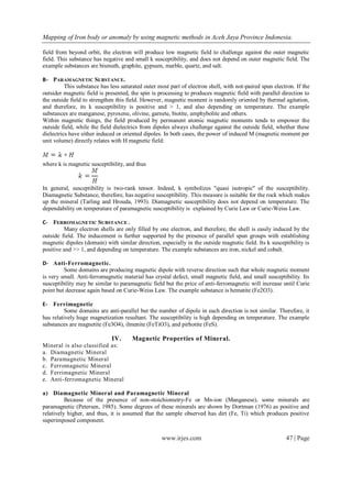 Mapping of Iron body or anomaly by using magnetic methods in Aceh Jaya Province Indonesia.
www.irjes.com 47 | Page
field from beyond orbit, the electron will produce low magnetic field to challenge against the outer magnetic
field. This substance has negative and small k susceptibility, and does not depend on outer magnetic field. The
example substances are bismuth, graphite, gypsum, marble, quartz, and salt.
B- PARAMAGNETIC SUBSTANCE.
This substance has less saturated outer most part of electron shell, with not-paired spun electron. If the
outsider magnetic field is presented, the spin is processing to produces magnetic field with parallel direction to
the outside field to strengthen this field. However, magnetic moment is randomly oriented by thermal agitation,
and therefore, its k susceptibility is positive and > 1, and also depending on temperature. The example
substances are manganese, pyroxene, olivine, garnete, biotite, amphybolite and others.
Within magnetic things, the field produced by permanent atomic magnetic moments tends to empower the
outside field, while the field dielectrics from dipoles always challenge against the outside field, whether these
dielectrics have either induced or oriented dipoles. In both cases, the power of induced M (magnetic moment per
unit volume) directly relates with H magnetic field:
where k is magnetic susceptibility, and thus
In general, susceptibility is two-rank tensor. Indeed, k symbolizes "quasi isotropic" of the susceptibility.
Diamagnetic Substance, therefore, has negative susceptibility. This measure is suitable for the rock which makes
up the mineral (Tarling and Hrouda, 1993). Diamagnetic susceptibility does not depend on temperature. The
dependability on temperature of paramagnetic susceptibility is explained by Curie Law or Curie-Weiss Law.
C- FERROMAGNETIC SUBSTANCE .
Many electron shells are only filled by one electron, and therefore, the shell is easily induced by the
outside field. The inducement is further supported by the presence of parallel spun groups with establishing
magnetic dipoles (domain) with similar direction, especially in the outside magnetic field. Its k susceptibility is
positive and >> 1, and depending on temperature. The example substances are iron, nickel and cobalt.
D- Anti-Ferromagnetic.
Some domains are producing magnetic dipole with reverse direction such that whole magnetic moment
is very small. Anti-ferromagnetic material has crystal defect, small magnetic field, and small susceptibility. Its
susceptibility may be similar to paramagnetic field but the price of anti-ferromagnetic will increase until Curie
point but decrease again based on Curie-Weiss Law. The example substance is hematite (Fe2O3).
E- Ferrimagnetic
Some domains are anti-parallel but the number of dipole in each direction is not similar. Therefore, it
has relatively huge magnetization resultant. The susceptibility is high depending on temperature. The example
substances are magnetite (Fe3O4), ilmenite (FeTiO3), and pirhotite (FeS).
IV. Magnetic Properties of Mineral.
Mineral is also classified as:
a. Diamagnetic Mineral
b. Paramagnetic Mineral
c. Ferromagnetic Mineral
d. Ferrimagnetic Mineral
e. Anti-ferromagnetic Mineral
a) Diamagnetic Mineral and Paramagnetic Mineral
Because of the presence of non-stoichiometry-Fe or Mn-ion (Manganese), some minerals are
paramagnetic (Petersen, 1985). Some degrees of these minerals are shown by Dortman (1976) as positive and
relatively higher, and thus, it is assumed that the sample observed has dirt (Fe, Ti) which produces positive
superimposed component.
 
