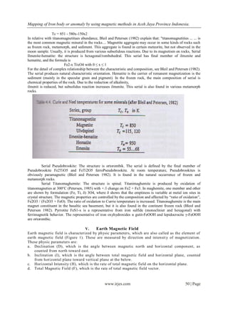 Mapping of Iron body or anomaly by using magnetic methods in Aceh Jaya Province Indonesia.
www.irjes.com 50 | Page
Tc = 851 - 580x-150x2
In relative with titanomagnetitues abundance, Bleil and Petersen (1982) explain that: "titanomagnetities ... ... is
the most common magnetic mineral in the rocks.... Magnetite aggregate may occur in some kinds of rocks such
as frozen rock, metamorph, and sediment. This aggregate is found in certain meteorite, but not observed in the
moon sample. Usually, it is produced from various subsolidous reactions. Due to its magnetism on rocks, Serial
Ilmenite-hematite: the structure is hexagonal/rombohedral. This serial has final member of ilmenite and
hematite, and the formula is
Fe2-x TixO4 with 0 ≤ x ≤ 1
For the detail of complex relationship between the characteristic and composition, see Bleil and Petersen (1982).
The serial produces natural characteristic orientation. Hematite is the carrier of remanent magnetization is the
sediment (mainly in the specular grain and pigment). In the frozen rock, the main composition of serial is
chemical properties of the rock. Due to the reduction of alkalinity,
ilmenit is reduced, but subsolidus reaction increases ilmenite. This serial is also found in various metamorph
rocks.
Serial Pseudobrookite: The structure is ortorombik. The serial is defined by the final member of
Pseudobrookite Fe2TiO5 and FeTi2O5 ferroPseudobrookite. At room temperature, Pseudobrookites is
obviously paramagnetic (Bleil and Petersen 1982). It is found in the natural occurrence of frozen and
metamorph rocks.
Serial Titanomaghemite: The structure is spinal. Titanimaghemite is produced by oxidation of
titanomagneties at 300°C (Petersen, 1985) with +. change on Fe2 + Fe3. In maghemite, one member and other
are shown by formulation (Fe, Ti, δ) 3O4, where δ shows that the emptiness is variable at metal ion sites in
crystal structure. The magnetic properties are controlled by the composition and affected by “ratio of oxidation”,
Fe2O3 / (Fe2O3 + FeO). The ratio of oxidation to Currie temperature is increased. Titanonaghemite is the main
magnet constituent in the basaltic sea basement, but it is also found in the continent frozen rock (Bleol and
Peterson 1982). Pyrrotite FeS1-x is a representative from iron sulfide (monoclinier and hexagonal) with
ferrimagnetik behavior. The representative of iron oxyhydroxides α gutit-FeOOH and lepidocrocite γ-FeOOH
are ortorombic.
V. Earth Magnetic Field
Earth magnetic field is characterized by physic parameters, which are also called as the element of
earth magnetic field (Figure 1). These are measured by direction and intensity of magnetization.
These physic parameters are:
a. Declination (D), which is the angle between magnetic north and horizontal component, as
counted from north toward east.
b. Inclination (I), which is the angle between total magnetic field and horizontal plane, counted
from horizontal plane toward vertical plane at the below.
c. Horizontal Intensity (H), which is the rate of total magnetic field on the horizontal plane.
d. Total Magnetic Field (F), which is the rate of total magnetic field vector.
 