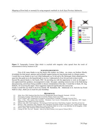 Mapping of Iron body or anomaly by using magnetic methods in Aceh Jaya Province Indonesia.
www.irjes.com 54 | Page
Figure 4.5. Topography Contour Map which is overlaid with magnetic value spread from the result of
measurement at survey location in 2D.
Figure 5. Topography Contour Map which is overlaid with magnetic value spread from the result of
measurement at survey location in 2D.
ACKNOWLEDGEMENTS
First of all, many thanks to my big family (My mother, my Father, my sisters, my brothers Mostfa,
ali,almhde) for their prayer, patience and invaluable support during my long lasting study in a distant country.
I would like to say thanks to our Lord Allah Subhanahu wa Ta’ala and to the Messenger Zoher alhdad peace be
upon him that guide me to the beautiful path in my live. I dedicated all of my life and work to them totally
Second My special thanks to Adi Susilo, PhD for providing me with the opportunity to work on this paper. I
also appreciated their guidance, encouragement to make this paper, spending extensive time in the field during
data processing, and always being available to discuss interpretation of the data. I would like to thank, Dr. Eng.
Didik R., for reviewing this paper. Their suggestion improved significantly this manuscript.
Finally I would like say thank to all of my friends: Mr. Ramdahan, Mr. Abdulrazak et al. And also my friend
Nabil in Libya , thank you so much for your friendship.
REFERENCES
[1]. Akbar, Reza. 2008. Eksplorasi Batu Besi (Iron Ore) Menggunakan Metode Magnetik. Pontianak : UNTAN
[2]. Kartasaputra, Kusdinar. 2008. Metode Survei Geofisika (Online), (Karta Corp, 2008)
[3]. Lowrie, William. 2007. Fundamental of Geophysics second Edition. Cambrigde : Cambrigde University Press
[4]. Meju, A Max. 1994. Analisis Data Geofisika : Memahami Teori Inverse. Diterjemahkan oleh Supriyanto. 2007. Depok :
Departemen Fisika FMIPA Universitas Indonesia
[5]. Milsom, John. 2003. Field Geophysics : The Geological Field Guide Series Third Edition. England : John Wiley & Sons Ltd
[6]. Refrizon. 2004. Interpretasi Data Magnetik Desa Sokoagung Kecamatan Begelen Purworejo Jawa Tengah dengan Metode
Transformasi Reduksi ke Kutub Magnet Bumi. Jurnal Penelitian UNIB, Vol. X, No. 2, Juli 2004 Hlm. 98-104. Bengkulu : UNIB
[7]. Santoso, Djoko. 2002. Pengantar Teknik Geofisika. Bandung : ITB
[8]. Untung, M. 2003. The Core – Berjalan – Jalan ke Inti Bumi (Online), (www.iagi.net, Februari 20011).
 