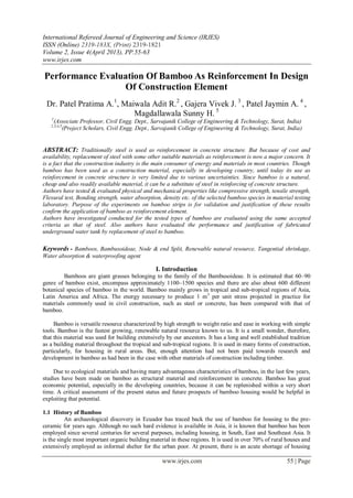 International Refereed Journal of Engineering and Science (IRJES)
ISSN (Online) 2319-183X, (Print) 2319-1821
Volume 2, Issue 4(April 2013), PP.55-63
www.irjes.com
www.irjes.com 55 | Page
Performance Evaluation Of Bamboo As Reinforcement In Design
Of Construction Element
Dr. Patel Pratima A.1
, Maiwala Adit R.2
, Gajera Vivek J. 3
, Patel Jaymin A. 4
,
Magdallawala Sunny H. 5
1
(Associate Professor, Civil Engg. Dept., Sarvajanik College of Engineering & Technology, Surat, India)
2,3,4,5
(Project Scholars, Civil Engg. Dept., Sarvajanik College of Engineering & Technology, Surat, India)
ABSTRACT: Traditionally steel is used as reinforcement in concrete structure. But because of cost and
availability, replacement of steel with some other suitable materials as reinforcement is now a major concern. It
is a fact that the construction industry is the main consumer of energy and materials in most countries. Though
bamboo has been used as a construction material, especially in developing country, until today its use as
reinforcement in concrete structure is very limited due to various uncertainties. Since bamboo is a natural,
cheap and also readily available material, it can be a substitute of steel in reinforcing of concrete structure.
Authors have tested & evaluated physical and mechanical properties like compressive strength, tensile strength,
Flexural test, Bonding strength, water absorption, density etc. of the selected bamboo species in material testing
laboratory. Purpose of the experiments on bamboo strips is for validation and justification of these results
confirm the application of bamboo as reinforcement element.
Authors have investigated conducted for the tested types of bamboo are evaluated using the same accepted
criteria as that of steel. Also authors have evaluated the performance and justification of fabricated
underground water tank by replacement of steel to bamboo.
Keywords - Bamboos, Bambusoideae, Node & end Split, Renewable natural resource, Tangential shrinkage,
Water absorption & waterproofing agent
I. Introduction
Bamboos are giant grasses belonging to the family of the Bambusoideae. It is estimated that 60–90
genre of bamboo exist, encompass approximately 1100–1500 species and there are also about 600 different
botanical species of bamboo in the world. Bamboo mainly grows in tropical and sub-tropical regions of Asia,
Latin America and Africa. The energy necessary to produce 1 m3
per unit stress projected in practice for
materials commonly used in civil construction, such as steel or concrete, has been compared with that of
bamboo.
Bamboo is versatile resource characterized by high strength to weight ratio and ease in working with simple
tools. Bamboo is the fastest growing, renewable natural resource known to us. It is a small wonder, therefore,
that this material was used for building extensively by our ancestors. It has a long and well established tradition
as a building material throughout the tropical and sub-tropical regions. It is used in many forms of construction,
particularly, for housing in rural areas. But, enough attention had not been paid towards research and
development in bamboo as had been in the case with other materials of construction including timber.
Due to ecological materials and having many advantageous characteristics of bamboo, in the last few years,
studies have been made on bamboo as structural material and reinforcement in concrete. Bamboo has great
economic potential, especially in the developing countries, because it can be replenished within a very short
time. A critical assessment of the present status and future prospects of bamboo housing would be helpful in
exploiting that potential.
1.1 History of Bamboo
An archaeological discovery in Ecuador has traced back the use of bamboo for housing to the pre-
ceramic for years ago. Although no such hard evidence is available in Asia, it is known that bamboo has been
employed since several centuries for several purposes, including housing, in South, East and Southeast Asia. It
is the single most important organic building material in these regions. It is used in over 70% of rural houses and
extensively employed as informal shelter for the urban poor. At present, there is an acute shortage of housing
 