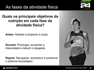 As fases da atividade física
Quais os principais objetivos da
nutrição em cada fase da
atividade física?
Antes: Hidratar e preparar o corpo

Durante: Prolongar, aumentar a
intensidade e reduzir o desgaste

Depois: Recuperar, reconstruir e preservar
o sistema imunológico
Nutrição para uma vida melhor.

18

 