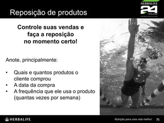 Reposição de produtos
Controle suas vendas e
faça a reposição
no momento certo!
Anote, principalmente:
•
•
•

Quais e quantos produtos o
cliente comprou
A data da compra
A frequência que ele usa o produto
(quantas vezes por semana)

Nutrição para uma vida melhor.

71

 