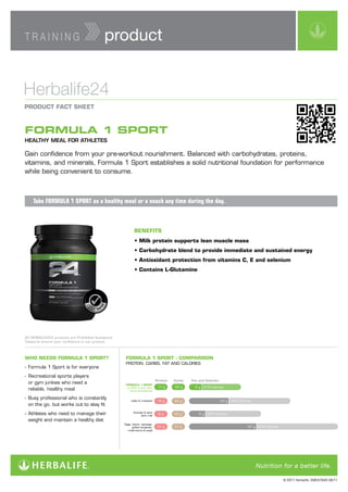 TRAINING                                                             product


Herbalife24
PRODUCT	FACT	SHEET



FORMULA 1 SPORT
HEALTHY MEAL FOR ATHLETES

Gain confidence from your pre-workout nourishment. Balanced with carbohydrates, proteins,
vitamins, and minerals, Formula 1 Sport establishes a solid nutritional foundation for performance
while being convenient to consume.



    Take FORMULA 1 SPORT as a healthy meal or a snack any time during the day.



                                                                              BENEFITS
                                                                              •	Milk	protein	supports	lean	muscle	mass
                                                                              •	Carbohydrate	blend	to	provide	immediate	and	sustained	energy
                                                                              •	Antioxidant	protection	from	vitamins	C,	E	and	selenium
                                                                              •	Contains	L-Glutamine
                                                             ED
                                   PR
                                  SU




                                        H
                                       O




                                            IB
                                   ST            ITE             T
                                  B




                                                           TES
                                        AN             D
                                                 CE




All HERBALIFE24 products are Prohibited Substance
Tested to ensure your confidence in our product.



WHO	NEEDS	FORMULA	1	SPORT?                                             FORMULA	1	SPORT	:	COMPARISON
                                                                       PROTEIN, CARBS, FAT AND CALORIES
- Formula 1 Sport is for everyone
- Recreational sports players
                                                                                                 Protein   Carbs   Fat	and	Calories
  or gym junkies who need a                                            FORMULA	1	SPORT
                                                                                                  17 g     20 g      6g   219 Calories
  reliable, healthy meal                                                w/250 ml semi skim
                                                                         milk & strawberries

- Busy professional who is constantly                                       Latte & croissant     16 g     42 g                       23 g   435 Calories
  on the go, but works out to stay fit
- Athletes who need to manage their                                           Granola & semi
                                                                                    skim milk
                                                                                                  8g       40 g        8 g 254 Calories

  weight and maintain a healthy diet
                                                                       Eggs, bacon, sausage,
                                                                             grilled tomatoes,    37 g     37 g                                        37 g   618 Calories
                                                                         mushrooms & toast




                                                                                                                                                                             © 2011 Herbalife. EMEA7840 08/11
 