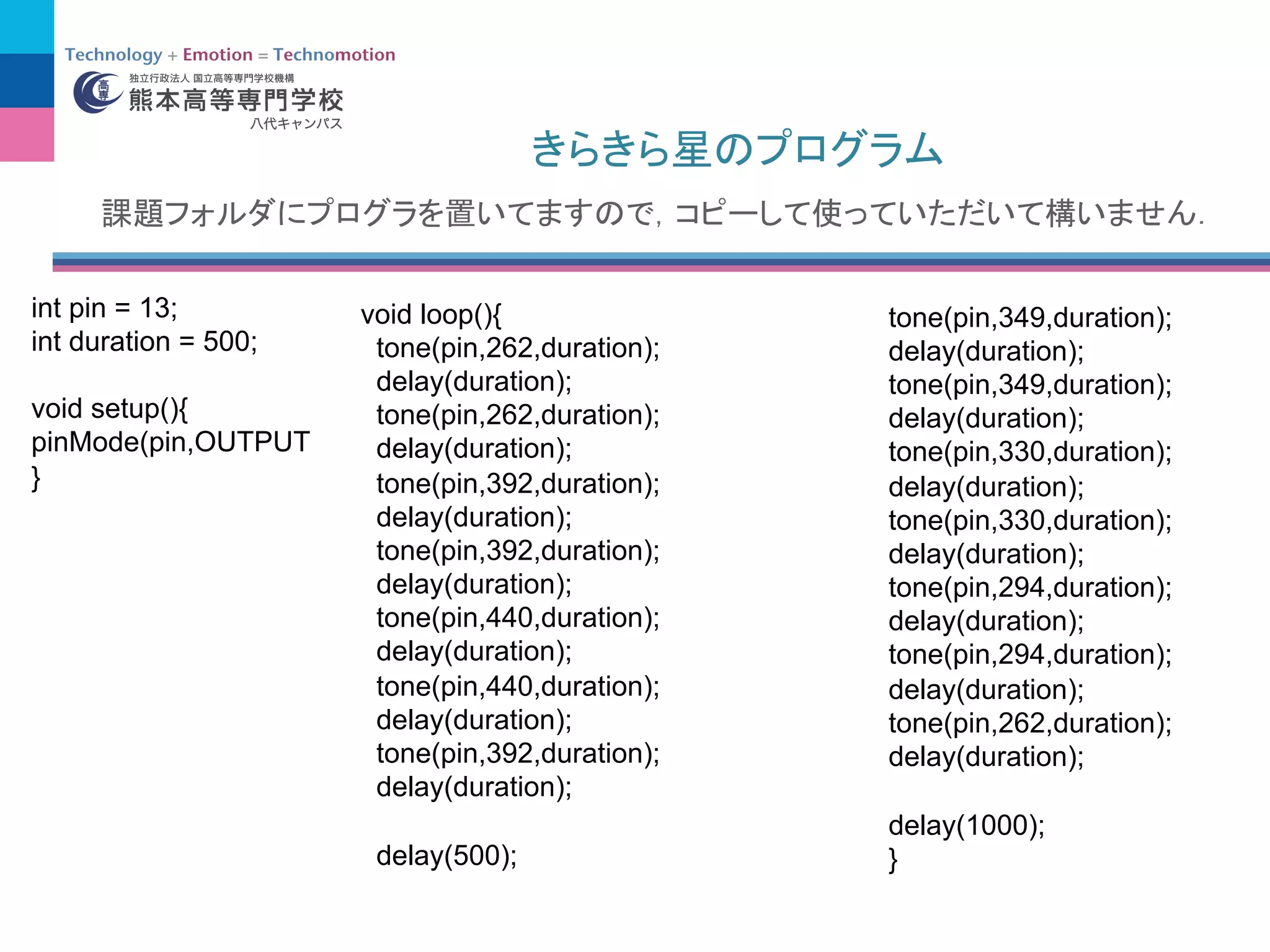 void loop(){
tone(pin,262,duration);
delay(duration);
tone(pin,262,duration);
delay(duration);
tone(pin,392,duration);
delay(duration);
tone(pin,392,duration);
delay(duration);
tone(pin,440,duration);
delay(duration);
tone(pin,440,duration);
delay(duration);
tone(pin,392,duration);
delay(duration);
delay(500);
tone(pin,349,duration);
delay(duration);
tone(pin,349,duration);
delay(duration);
tone(pin,330,duration);
delay(duration);
tone(pin,330,duration);
delay(duration);
tone(pin,294,duration);
delay(duration);
tone(pin,294,duration);
delay(duration);
tone(pin,262,duration);
delay(duration);
delay(1000);
}
int pin = 13;
int duration = 500;
void setup(){
pinMode(pin,OUTPUT
}
 
