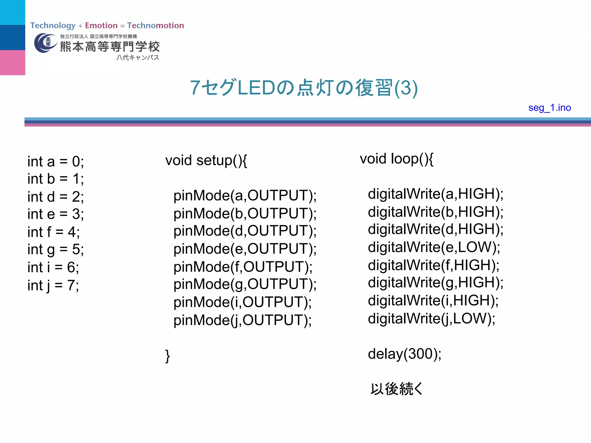 7 LED (3)
int a = 0;
int b = 1;
int d = 2;
int e = 3;
int f = 4;
int g = 5;
int i = 6;
int j = 7;
void setup(){
pinMode(a,OUTPUT);
pinMode(b,OUTPUT);
pinMode(d,OUTPUT);
pinMode(e,OUTPUT);
pinMode(f,OUTPUT);
pinMode(g,OUTPUT);
pinMode(i,OUTPUT);
pinMode(j,OUTPUT);
}
void loop(){
digitalWrite(a,HIGH);
digitalWrite(b,HIGH);
digitalWrite(d,HIGH);
digitalWrite(e,LOW);
digitalWrite(f,HIGH);
digitalWrite(g,HIGH);
digitalWrite(i,HIGH);
digitalWrite(j,LOW);
delay(300);
seg_1.ino
 