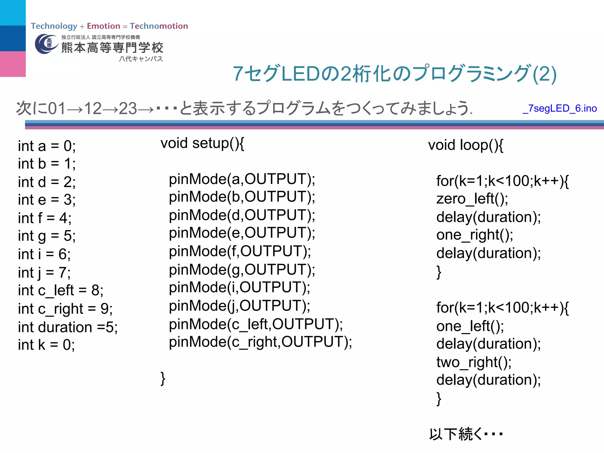 7 LED 2 (2)
int a = 0;
int b = 1;
int d = 2;
int e = 3;
int f = 4;
int g = 5;
int i = 6;
int j = 7;
int c_left = 8;
int c_right = 9;
int duration =5;
int k = 0;
void setup(){
pinMode(a,OUTPUT);
pinMode(b,OUTPUT);
pinMode(d,OUTPUT);
pinMode(e,OUTPUT);
pinMode(f,OUTPUT);
pinMode(g,OUTPUT);
pinMode(i,OUTPUT);
pinMode(j,OUTPUT);
pinMode(c_left,OUTPUT);
pinMode(c_right,OUTPUT);
}
void loop(){
for(k=1;k<100;k++){
zero_left();
delay(duration);
one_right();
delay(duration);
}
for(k=1;k<100;k++){
one_left();
delay(duration);
two_right();
delay(duration);
}
01→12→23→ _7segLED_6.ino
 