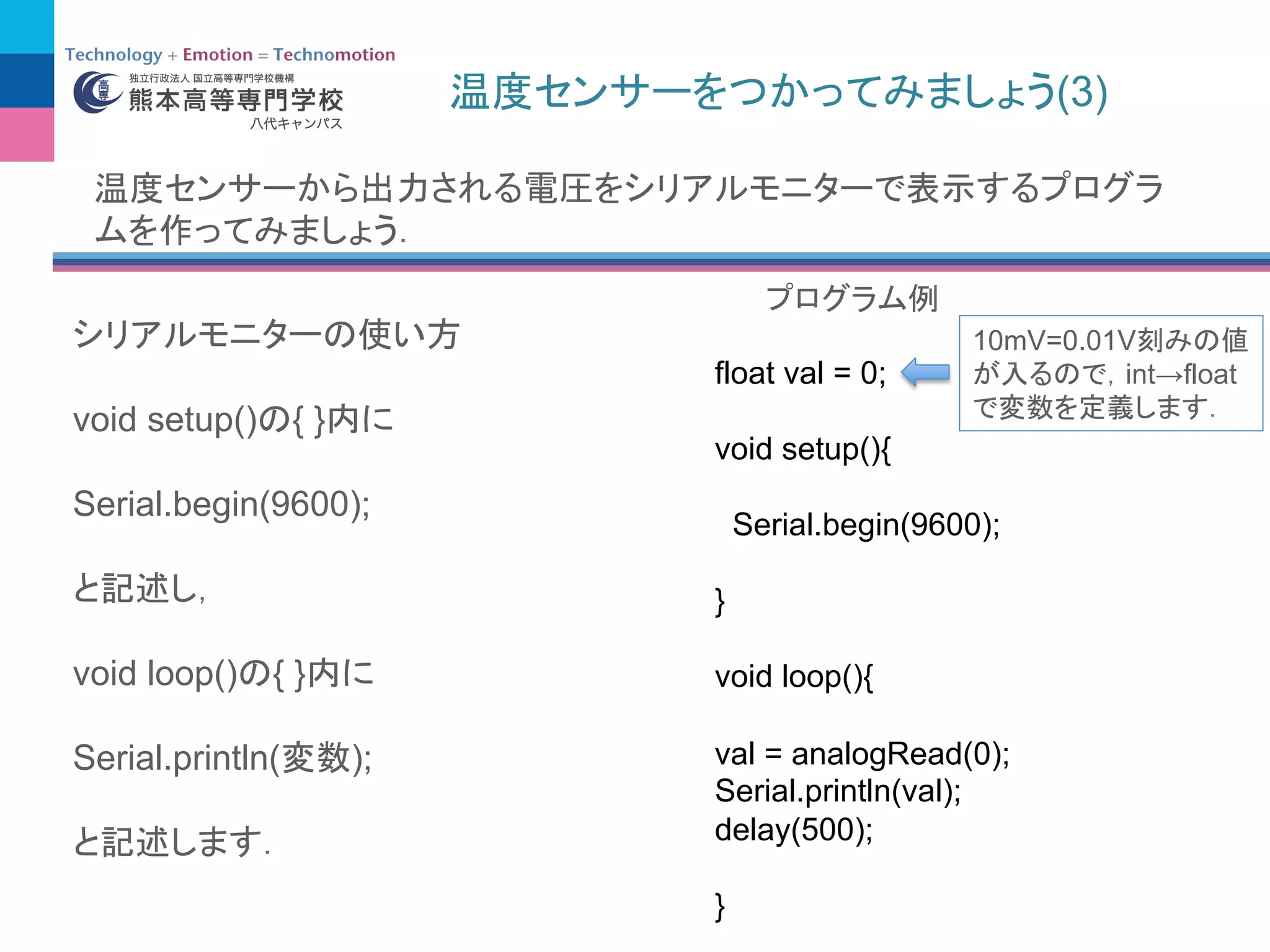 (3)
void setup() { }
Serial.begin(9600);
void loop() { }
Serial.println( );
float val = 0;
void setup(){
Serial.begin(9600);
}
void loop(){
val = analogRead(0);
Serial.println(val);
delay(500);
}
10mV=0.01V
int→float
 