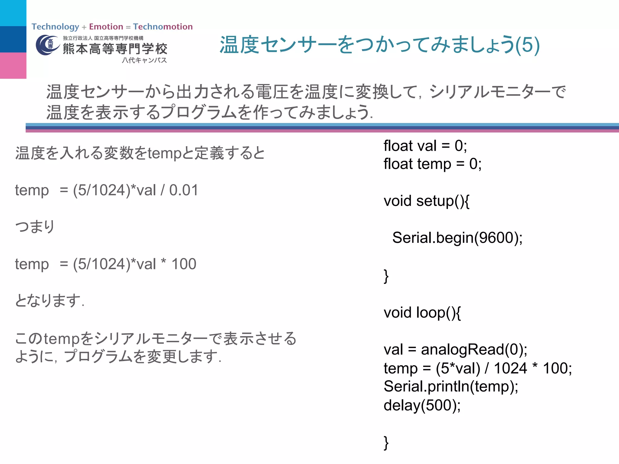 (5)
temp
temp = (5/1024)*val / 0.01
temp = (5/1024)*val * 100
temp
float val = 0;
float temp = 0;
void setup(){
Serial.begin(9600);
}
void loop(){
val = analogRead(0);
temp = (5*val) / 1024 * 100;
Serial.println(temp);
delay(500);
}
 