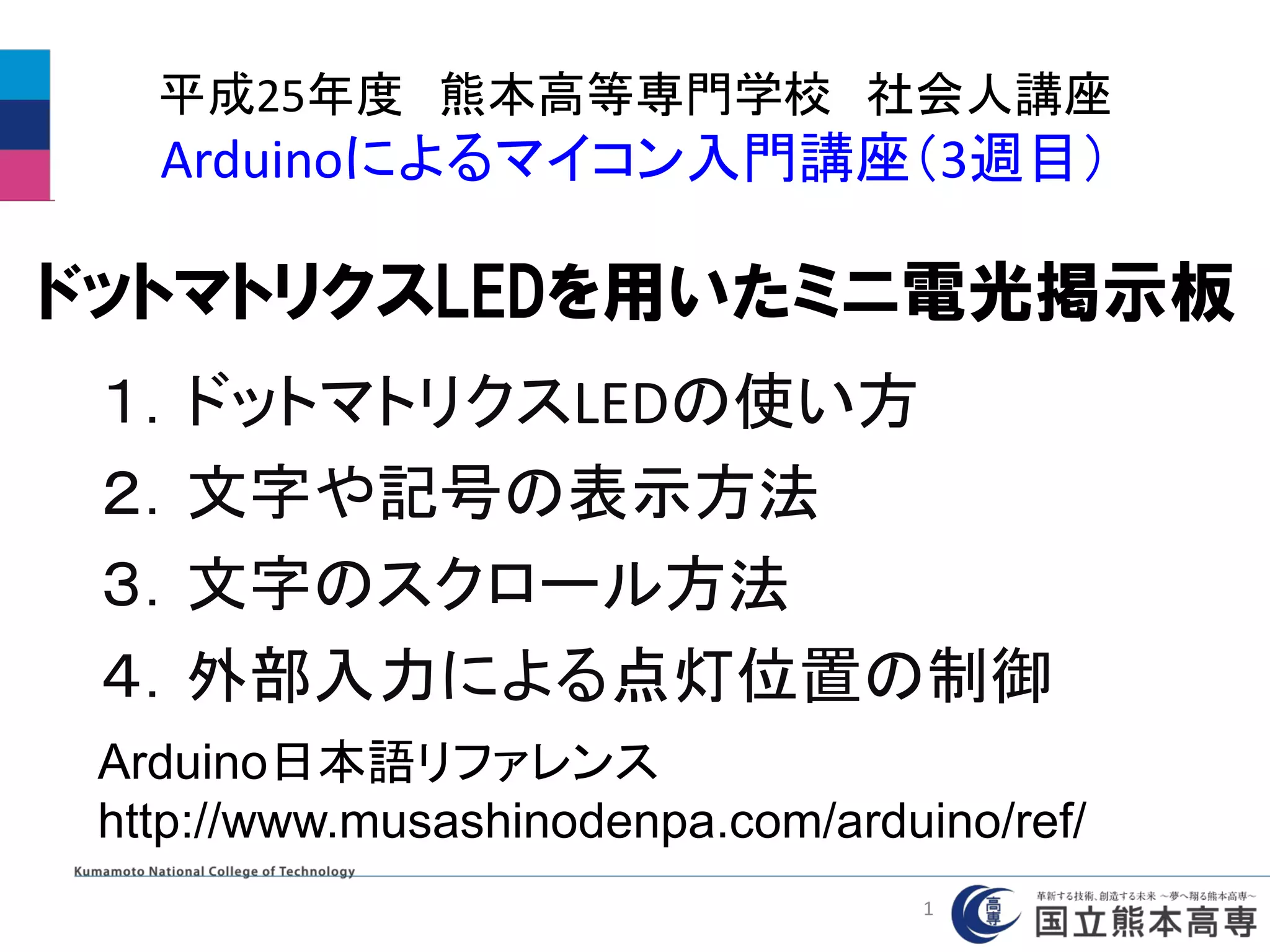 平成25年度 熊本高等専門学校 社会人講座
Arduinoによるマイコン入門講座（3週目）
１．ドットマトリクスLEDの使い方
２．文字や記号の表示方法
３．文字のスクロール方法
４．外部入力による点灯位置の制御
Arduino日本語リファレンス
http://www.musashinodenpa.com/arduino/ref/
ドットマトリクスLEDを用いたミニ電光掲示板
1
 