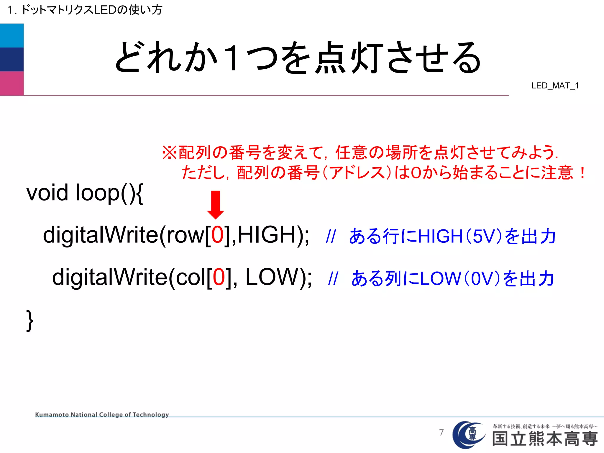 どれか１つを点灯させる
１．ドットマトリクスLEDの使い方
void loop(){
digitalWrite(row[0],HIGH); // ある行にHIGH（5V）を出力
digitalWrite(col[0], LOW); // ある列にLOW（0V）を出力
}
※配列の番号を変えて，任意の場所を点灯させてみよう．
ただし，配列の番号（アドレス）は０から始まることに注意！
LED_MAT_1
7
 