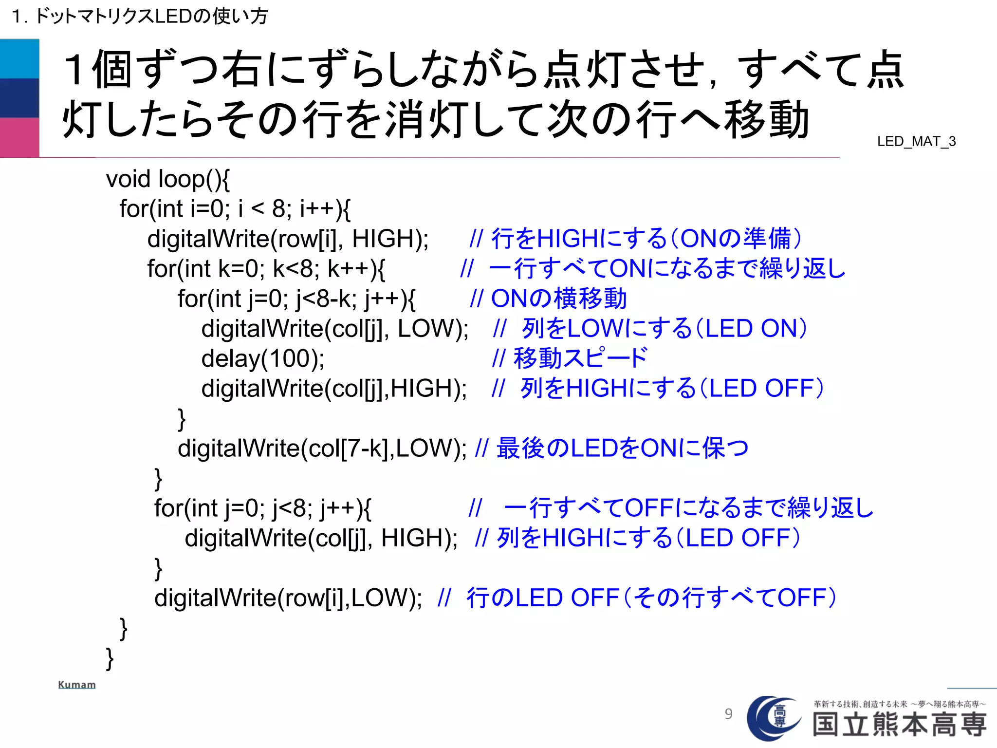 １個ずつ右にずらしながら点灯させ，すべて点
灯したらその行を消灯して次の行へ移動
void loop(){
for(int i=0; i < 8; i++){
digitalWrite(row[i], HIGH); // 行をHIGHにする（ONの準備）
for(int k=0; k<8; k++){ // 一行すべてONになるまで繰り返し
for(int j=0; j<8-k; j++){ // ONの横移動
digitalWrite(col[j], LOW); // 列をLOWにする（LED ON）
delay(100); // 移動スピード
digitalWrite(col[j],HIGH); // 列をHIGHにする（LED OFF）
}
digitalWrite(col[7-k],LOW); // 最後のLEDをONに保つ
}
for(int j=0; j<8; j++){ // 一行すべてOFFになるまで繰り返し
digitalWrite(col[j], HIGH); // 列をHIGHにする（LED OFF）
}
digitalWrite(row[i],LOW); // 行のLED OFF（その行すべてOFF）
}
}
LED_MAT_3
１．ドットマトリクスLEDの使い方
9
 