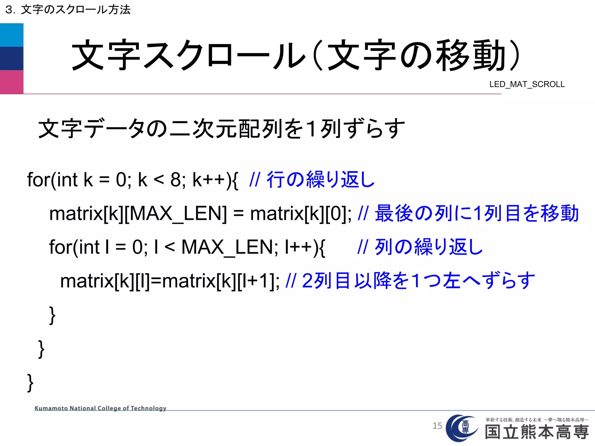 文字スクロール（文字の移動）
３．文字のスクロール方法
for(int k = 0; k < 8; k++){ // 行の繰り返し
matrix[k][MAX_LEN] = matrix[k][0]; // 最後の列に1列目を移動
for(int l = 0; l < MAX_LEN; l++){ // 列の繰り返し
matrix[k][l]=matrix[k][l+1]; // 2列目以降を１つ左へずらす
}
}
}
文字データの二次元配列を１列ずらす
LED_MAT_SCROLL
15
 