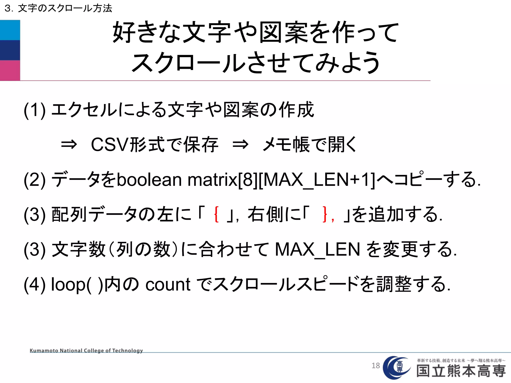 好きな文字や図案を作って
スクロールさせてみよう
３．文字のスクロール方法
(1) エクセルによる文字や図案の作成
⇒ CSV形式で保存 ⇒ メモ帳で開く
(2) データをboolean matrix[8][MAX_LEN+1]へコピーする．
(3) 配列データの左に 「 ｛ 」，右側に「 ｝，」を追加する．
(3) 文字数（列の数）に合わせて MAX_LEN を変更する．
(4) loop( )内の count でスクロールスピードを調整する．
18
 