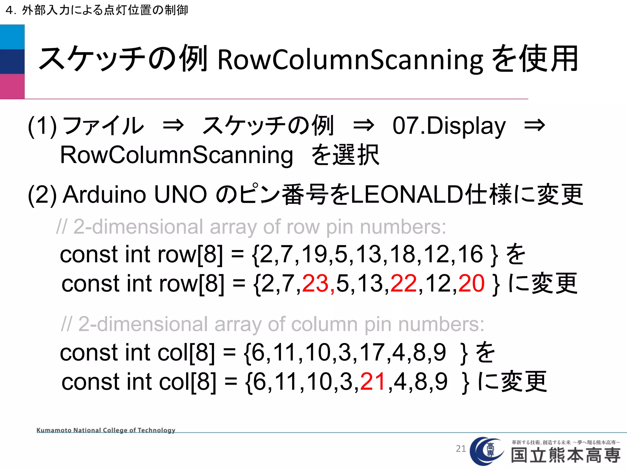 スケッチの例 RowColumnScanning を使用
４．外部入力による点灯位置の制御
(1) ファイル ⇒ スケッチの例 ⇒ 07.Display ⇒
RowColumnScanning を選択
(2) Arduino UNO のピン番号をLEONALD仕様に変更
// 2-dimensional array of row pin numbers:
const int row[8] = {2,7,19,5,13,18,12,16 } を
const int row[8] = {2,7,23,5,13,22,12,20 } に変更
// 2-dimensional array of column pin numbers:
const int col[8] = {6,11,10,3,17,4,8,9 } を
const int col[8] = {6,11,10,3,21,4,8,9 } に変更
21
 