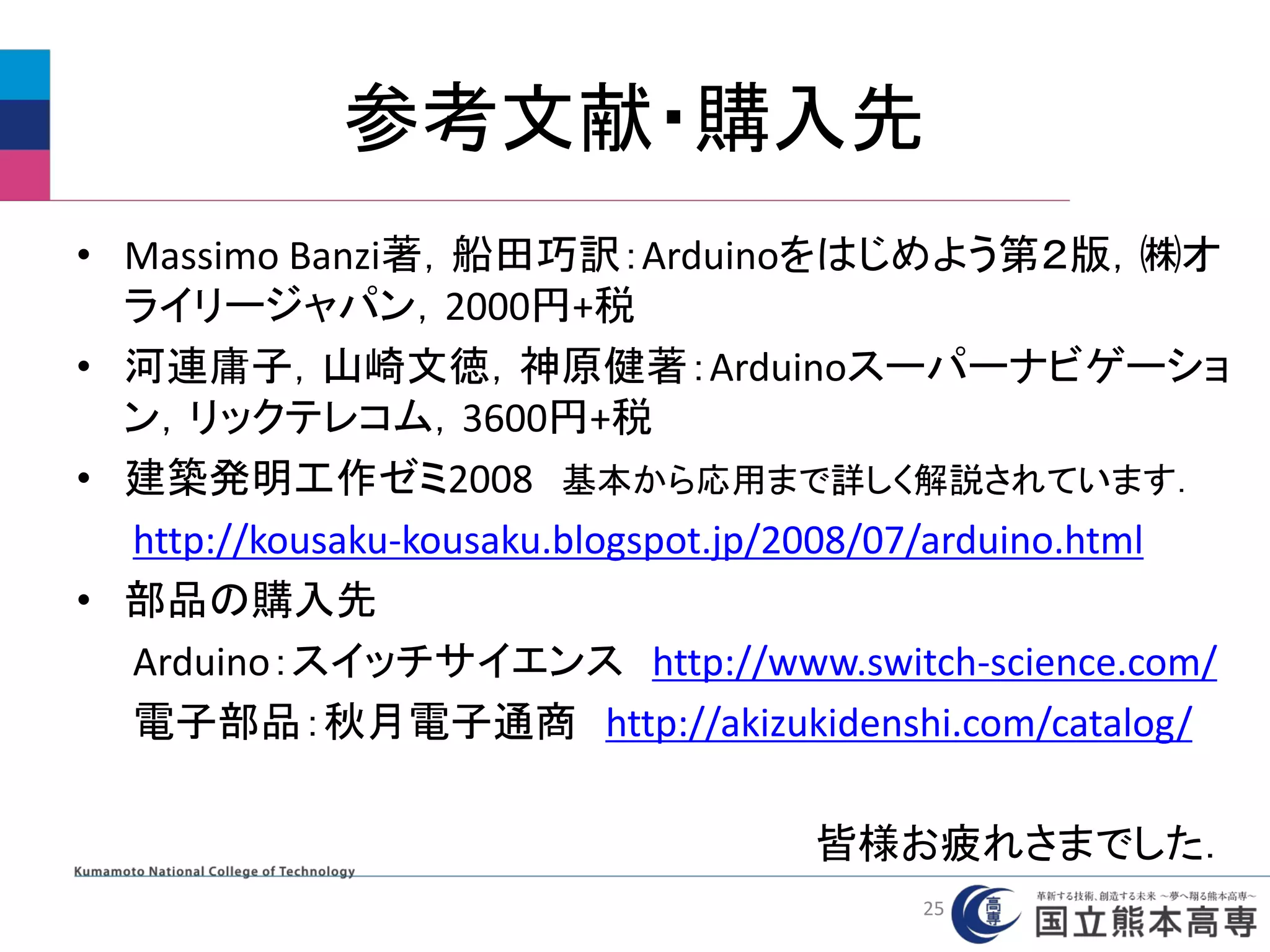 参考文献・購入先
• Massimo Banzi著，船田巧訳：Arduinoをはじめよう第２版，㈱オ
ライリージャパン，2000円+税
• 河連庸子，山崎文徳，神原健著：Arduinoスーパーナビゲーショ
ン，リックテレコム，3600円+税
• 建築発明工作ゼミ2008 基本から応用まで詳しく解説されています．
http://kousaku-kousaku.blogspot.jp/2008/07/arduino.html
• 部品の購入先
Arduino：スイッチサイエンス http://www.switch-science.com/
電子部品：秋月電子通商 http://akizukidenshi.com/catalog/
皆様お疲れさまでした．
25
 