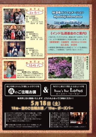 め　で　と 　 う
               お　
                   初参り             妙深寺インフォメーション
               ◆三ツ沢教区
               父　金子祐勝さん
                                   Myoshinji Information
               母　　　淑子さん
               長女　心（こころ） ちゃん
                 （H25年　月　日生）         h t t p : // m y o s h i n j i . j p /



                                 《インド弘通基金のご案内》
               ◆臨海教区
               父　冨永俊幸さん
               母　　　奈穂さん
               長女　咲（さき） ちゃん      ご協力をいただける方は、直接お寺へお持ちいただ
                 （H25年　月　日生）     くか、以下の郵便振替のご利用をお願いいたします。
                                 【郵便振替】 口座番号　00250-6-131490
                                 　　　　　 加入者名　妙深寺
                                 ※郵便局【郵便振替払込用紙】に「インド弘通基金」
               ◆千葉教区
               父　田口義行さん          と明記し、ご依頼者名・住所をご記入ください。
               母　　　陽子さん
               長男　侑磨 （ゆうま）くん
                  （H25年1月2日生）                                      生   が     環     れ   は   ク    北
                                                                                                     ﹁   境
                                                                   代   り     境     し   白   ラ    ア    芝
                                                                   わ   、     が     地   色   に    メ    桜   内
                                                                       寒
                                                                   り
                                                                   に   暑
                                                                             良
                                                                             け
                                                                                   面
                                                                                   を
                                                                                       の
                                                                                       花
                                                                                           似
                                                                                           た
                                                                                                リ
                                                                                                カ
                                                                                                     ﹂   花
               お   　 め　で　と 　 う                                     植   や
                                                                       乾
                                                                             れ     覆   を   形    西        だ
                                                                   え         ば     い   咲   の    部
                   結婚式                                             ら   燥     一     尽   か   淡    原        よ
                                                                   れ   に     株     く
                                                                   る   強     で     す
                                                                                       せ
                                                                                       ま
                                                                                           桃
                                                                                           、  。
                                                                                                産        り
                                                                   こ   く     径     よ       赤
       ◆臨海教区                                                           常               す   、 4  ～
                                                                   と               う   。   薄
           青井隼人さん・彩乃さん                                             も   緑 50    ㎝   に   よ
                                                               （                           紫 5
                                                                   あ    の ほ        密   く    、 月
       3月10日、本堂にてお二人の結婚式が挙行さ                                   施   り     た ど       生   枝     あ 頃
       れました。 ご結婚おめでとうございます ご
                          ！                                    設   ま      め に      す   分      る に
                                                               部   す       芝 広     る   か       い サ
       信心を大切に、 明るい家庭を築いて ださい
                        く   ！                                  ）   。               。




                             &
夜に奉修されるご住職による学びの場                   毎月ひと晩だけ開店する語らいの場


 夜 のご住職お講
                                    Bose's Bar
                                       ボーズバー“ロータス”
                                                          Lotus
        毎月同じ日に開催いたします。どちらもふるってご参加ください！


                     5 月 18 日（土）
   18 時∼ 夜のご住職お講 ／ 19 時∼ ボーズバー  
分かりやすい仏教法話の会、夜のご住職お講」 ご住職
            「        。            「仏教をもっと身近に」を
がお説きくださる御法門（法話）には、仏様が教えてく         合い言葉に、妙深寺のご住
ださっている人生のヒントが盛りだくさんです。            職や教務（僧侶）がホストと
会社勤めや学生の方など、昼間の行事に参加できない          なって、月に一度開店する
方は、この機会にぜひお参詣ください！                ボーズバー。仏教の質問や
                                  悩みごとなど、何でもお気
■ご住職お講に引き続いてボーズバーを開催いたしま          軽にお話しください。知人
す。もちろん、どちらか一方のみの参加もＯＫです！          友人をお誘いの上、ぜひボーズバーにお越しください！
 