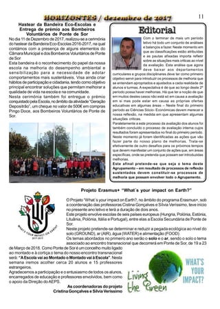 Projeto Erasmus+ “What´s your impact on Earth?”
O Projeto “What´s your impact on Earth?, no âmbito do programa Erasmus+, sob
a coordenação das professoras Cistina Gonçalves e Sílvia Veríssimo, teve início
no presente ano letivo e terá a duração de dois anos.
Este projeto envolve escolas de seis países europeus (Hungria, Polónia, Estónia,
Lituânia, Polónia, Itália e Portugal), entre elas a Escola Secundária de Ponte de
Sor.
Neste projeto pretende-se determinar e reduzir a pegada ecológica ao nível do
solo (GROUND), ar (AIR), água(WATER) e alimentação (FOOD)
Os temas abordados no primeiro ano serão o solo e o ar, sendo o solo o tema
associado ao encontro transnacional que decorrerá em Ponte de Sor, de 19 a 23
deMarço de2018. ComoPontede Soréumconcelho muitoligado
ao montado e à cortiça o tema do nosso encontro transnacional
será: “AEscola vaiao Montado oMontadovaiàEscola”.Nesta
semana iremos acolher cerca 20 alunos e 15 professores
estrangeiros.
Agradecemos a participação e o entusiasmo de todos os alunos,
encarregados de educação e professores envolvidos, bem como
o apoio da Direção doAEPS.
As coordenadoras do projeto
CristinaGonçalves e SílviaVeríssimo
Hastear da Bandeira Eco-Escolas e
Entrega de prémio aos Bombeiros
Voluntários de Ponte de Sor
Nodia11 deDezembrode2017, realizou-seacerimónia
dohastear daBandeiraEco-Escolas2016-2017, naqual
contámos com a presença de alguns elementos do
CâmaraMunicipal edos Bombeiros Voluntários dePonte
de Sor
Esta bandeira é o reconhecimento do papel da nossa
escola na melhoria do desempenho ambiental e
sensibilização para a necessidade de adotar
comportamentos mais sustentáveis. Visa ainda criar
hábitosde participaçãoecidadania,tendo comoobjetivo
principal encontrar soluções que permitam melhorar a
qualidade de vida na escola e na comunidade.
Nesta cerimónia também foi entregue o prémio
conquistadopelaEscola,noâmbitodaatividade“Geração
Depositrão”, um cheque no valor de 500€ em compras
Pingo Doce, aos Bombeiros Voluntários de Ponte de
Sor.
11
Com o terminar de mais um período
letivo há todo um conjunto de análises
e balanços a fazer. Neste momento em
que as classificações estão atribuídas
e as pautas afixadas importa refletir
sobre as situações mais criticas ao nível
da avaliação. Esta análise que agora
deve baixar aos departamentos
curriculares e grupos disciplinares deve ter como primeiro
objetivo servir para introduzir os processos de melhoria que
se entendam apropriados e ajustados a cada realidade de
alunos e turmas. A expectativa é de que ao longo deste 2º
período possa haver melhorias. Há que ter a noção de que
em muitos destes casos não está só em causa a avaliação
em si mas pode estar em causa as próprias ofertas
educativas em algumas áreas – Neste final do primeiro
período as Ciências Sócio- Económicas devem merecer a
nossa reflexão, na medida em que apresentam algumas
situações criticas.
Paralelamente a este processo da avaliação dos alunos foi
também concluído o processo de avaliação interna cujos
resultados foram apresentados no final do primeiro período.
Neste momento já foram identificadas as ações que vão
fazer parte do nosso plano de melhorias. Trata-se
efetivamente de outro desafios para os próximos tempos
que devem manifestar um conjunto de ações que, em áreas
específicas, onde se pretenda que possam ser introduzidas
melhorias.
Este afinal pretende-se que seja o lema deste
Agrupamento – em resultado de processos de reflexão
sustentados devem constituir-se processos de
melhoria que possam envolver todo o Agrupamento.
Manuel Andrade
 