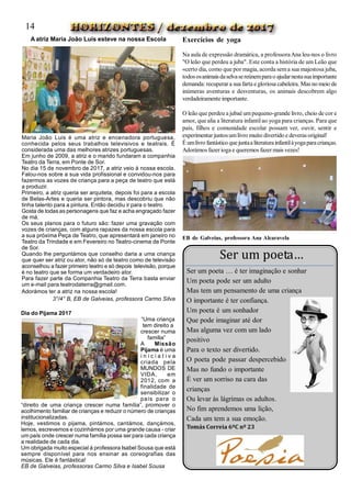 A atriz Maria João Luís esteve na nossa Escola
Maria João Luis é uma atriz e encenadora portuguesa,
conhecida pelos seus trabalhos televisivos e teatrais. É
considerada uma das melhores atrizes portuguesas.
Em junho de 2009, a atriz e o marido fundaram a companhia
Teatro da Terra, em Ponte de Sor.
No dia 15 de novembro de 2017, a atriz veio à nossa escola.
Falou-nos sobre a sua vida profissional e convidou-nos para
fazermos as vozes de criança para a peça de teatro que está
a produzir.
Primeiro, a atriz queria ser arquiteta, depois foi para a escola
de Belas-Artes e queria ser pintora, mas descobriu que não
tinha talento para a pintura. Então decidiu ir para o teatro.
Gosta de todas as personagens que faz e acha engraçado fazer
de má.
Os seus planos para o futuro são: fazer uma gravação com
vozes de crianças, com alguns rapazes da nossa escola para
a sua próxima Peça de Teatro, que apresentará em janeiro no
Teatro da Trindade e em Fevereiro no Teatro-cinema de Ponte
de Sor.
Quando lhe perguntámos que conselho daria a uma criança
que quer ser atriz ou ator, não só de teatro como de televisão
aconselhou a fazer primeiro teatro e só depois televisão, porque
é no teatro que se forma um verdadeiro ator.
Para fazer parte da Companhia Teatro da Terra basta enviar
um e-mail para teatrodaterra@gmail.com.
Adorámos ter a atriz na nossa escola!
3°/4° B, EB de Galveias, professora Carmo Silva
Dia do Pijama 2017
“Uma criança
tem direito a
crescer numa
família”  
A Missão
Pijama é uma
i n i c i a t i v a
criada pela
MUNDOS DE
VIDA, em
2012, com  a
finalidade de
sensibilizar o
país para o
“direito de uma criança crescer numa família”, promover o
acolhimento familiar de crianças e reduzir o número de crianças
institucionalizadas.
Hoje, vestimos o pijama, pintámos, cantámos, dançámos,
lemos, escrevemos e cozinhámos por uma grande causa - criar
um país onde crescer numa família possa ser para cada criança
a realidade de cada dia.
Um obrigada muito especial à professora Isabel Sousa que está
sempre disponível para nos ensinar as coreografias das
músicas. Ele é fantástica!
EB de Galveias, professoras Carmo Silva e Isabel Sousa
Exercícios de yoga
Na aula de expressão dramática, a professoraAna leu-nos o livro
"O leão que perdeu a juba". Este conta a história de um Leão que
«certo dia, como que por magia, acorda sema sua majestosa juba,
todososanimaisdaselvasereúnemparao ajudarnestasuaimportante
demanda: recuperara sua farta egloriosa cabeleira. Mas no meio de
inúmeras aventuras e desventuras, os animais descobrem algo
verdadeiramente importante.
O leão que perdeu a jubaé umpequeno-grande livro, cheio de cor e
amor, que alia a literatura infantilao yoga para crianças. Para que
pais, filhos e comunidade escolar possam ver, ouvir, sentir e
experimentar juntosumlivro muito divertido e deveras original!
É umlivro fantástico quejuntaaliteraturainfantilàyogaparacrianças.
Adorámos fazerioga e queremos fazermais vezes!
EB de Galveias, professora Ana Alcaravela
Ser um poeta…
Ser um poeta … é ter imaginação e sonhar
Um poeta pode ser um adulto
Mas tem um pensamento de uma criança
O importante é ter confiança.
Um poeta é um sonhador
Que pode imaginar até dor
Mas alguma vez com um lado
positivo
Para o texto ser divertido.
O poeta pode passar despercebido
Mas no fundo o importante
É ver um sorriso na cara das
crianças
Ou levar às lágrimas os adultos.
No fim aprendemos uma lição,
Cada um tem a sua emoção.
Tomás Correia 6ºC nº 23
14
 