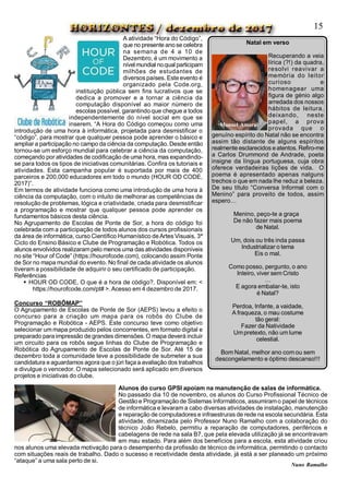 Natal em verso
Recuperando a veia
lírica (?!) da quadra,
resolvi reavivar a
memória do leitor
curioso e
homenagear uma
figura de génio algo
arredada dos nossos
hábitos de leitura,
deixando, neste
papel, a prova
provada que o
genuíno espírito do Natal não se encontra
assim tão distante de alguns espíritos
realmente esclarecidos eatentos. Refiro-me
a Carlos Drummond de Andrade, poeta
insigne da língua portuguesa, cuja obra
oferece verdadeiras lições de vida. O
poema é apresentado apenas nalguns
trechos o que em nada lhe reduz a beleza.
De seu título “Conversa Informal com o
Menino” para proveito de todos, assim
espero…
Menino, peço-te a graça
De não fazer mais poema
de Natal.
Um, dois ou três inda passa
Industrializar o tema
Eis o mal.
Como posso, pergunto, o ano
Inteiro, viver sem Cristo
…
E agora embalar-te, isto
é Natal?
Perdoa, Infante, a vaidade,
A fraqueza, o mau costume
tão geral:
Fazer da Natividade
Umpretexto, não um lume
celestial.
Bom Natal, melhor ano comou sem
descongelamento e óptimo descanso!!!
Manuel Amaral
A atividade “Hora do Código”,
que no presente anose celebra
na semana de 4 a 10 de
Dezembro, é um movimento a
nívelmundial noqual participam
milhões de estudantes de
diversos países. Este evento é
organizado pela Code.org,
instituição pública sem fins lucrativos que se
dedica a promover e a tornar a ciência da
computação disponível ao maior número de
escolas possível, garantindo que chegue a todos
independentemente do nível social em que se
inserem. “A Hora do Código começou como uma
introdução de uma hora à informática, projetada para desmistificar o
“código”, para mostrar que qualquer pessoa pode aprender o básico e
ampliar a participação no campo da ciência da computação. Desde então
tornou-se um esforço mundial para celebrar a ciência da computação,
começando por atividades de codificação de uma hora, mas expandindo-
se para todos os tipos de iniciativas comunitárias. Confira os tutoriais e
atividades. Esta campanha popular é suportada por mais de 400
parceiros e 200.000 educadores em todo o mundo (HOUR OD CODE,
2017)”.
Em termos de atividade funciona como uma introdução de uma hora à
ciência da computação, com o intuito de melhorar as competências de
resolução de problemas, lógica e criatividade, criada para desmistificar
a programação e mostrar que qualquer pessoa pode aprender os
fundamentos básicos desta ciência.
No Agrupamento de Escolas de Ponte de Sor, a hora do código foi
celebrada com a participação de todos alunos dos cursos profissionais
da área de informática, curso Científico Humanístico deArtes Visuais, 3ª
Ciclo do Ensino Básico e Clube de Programação e Robótica. Todos os
alunos envolvidos realizarampelo menos uma das atividades disponíveis
no site “Hour of Code” (https://hourofcode.com), colocando assim Ponte
de Sor no mapa mundial do evento. No final de cada atividade os alunos
tiveram a possibilidade de adquirir o seu certificado de participação.
Referências
 HOUR OD CODE, O que é a hora de código?. Disponível em: <
https://hourofcode.com/pt# >.Acesso em 4 dezembro de 2017.
Concurso “ROBÔMAP”
O Agrupamento de Escolas de Ponte de Sor (AEPS) levou a efeito o
concurso para a criação um mapa para os robôs do Clube de
Programação e Robótica - AEPS. Este concurso teve como objetivo
selecionar ummapa produzido pelos concorrentes, em formato digital e
preparado para impressão de grandes dimensões. O mapa deverá incluir
um circuito para os robôs segue linhas do Clube de Programação e
Robótica do Agrupamento de Escolas de Ponte de Sor. Até 15 de
dezembro toda a comunidade teve a possibilidade de submeter a sua
candidatura e aguardamos agora que o júri faça a avaliação dos trabalhos
e divulgue o vencedor. O mapa selecionado será aplicado em diversos
projetos e iniciativas do clube.
Alunos do curso GPSI apoiam na manutenção de salas de informática.
No passado dia 10 de novembro, os alunos do Curso Profissional Técnico de
Gestão e Programação de Sistemas Informáticos, assumiramo papel de técnicos
de informática e levaram a cabo diversas atividades de instalação, manutenção
e reparação de computadores e infraestruras de rede na escola secundária. Esta
atividade, dinamizada pelo Professor Nuno Ramalho com a colaboração do
técnico João Rebelo, permitiu a reparação de computadores, periféricos e
cabelagens de rede na sala B7, que pela elevada utilização já se encontravam
em mau estado. Para além dos benefícios para a escola, esta atividade criou
nos alunos uma elevada motivação para o desempenho da profissão de técnico de informática, permitindo o contacto
com situações reais de trabalho. Dado o sucesso e recetividade desta atividade, já está a ser planeado um próximo
“ataque” a uma sala perto de si.
15
Nuno Ramalho
 