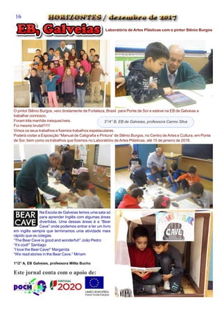 Este jornal conta com o apoio de:
`
Laboratório de Artes Plásticas com o pintor Stênio Burgos
O pintor Stênio Burgos, veio diretamente de Fortaleza, Brasil para Ponte de Sor e esteve na EB de Galveias a
trabalhar connosco.
Foram três manhãs inesquecíveis.
Foi mesmo brutal!!!!!!
Vimos os seus trabalhos e fizemos trabalhos espetaculares.
Poderá visitar a Exposição “Manual de Caligrafia e Pintura” de Stênio Burgos, no Centro de Artes e Cultura, em Ponte
de Sor, bem como os trabalhos que fizemos no Laboratório de Artes Plásticas, até 15 de janeiro de 2018.
3°/4° B, EB de Galveias, professora Carmo Silva
Na Escola de Galveias temos uma sala só
para aprender Inglês com algumas áreas
divertidas. Uma dessas áreas é a “Bear
Cave” onde podemos entrar e ler um livro
em inglês sempre que terminamos uma atividade mais
rápido que os colegas.
“The Bear Cave is good and wonderful!” João Pedro
“It’s cool!” Santiago
“I love the Bear Cave!” Margarida
“We read stories in the Bear Cave.” Miriam
1°/2° A, EB Galveias, professora Milita Bucho
16
 