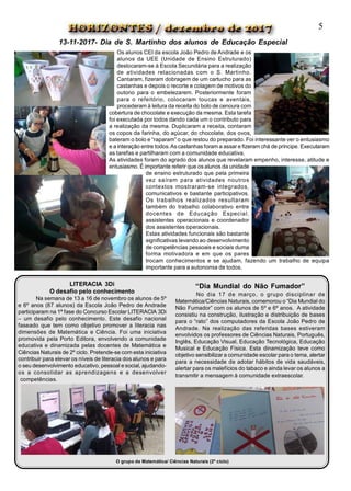 Os alunos CEI da escola João Pedro de Andrade e os
alunos da UEE (Unidade de Ensino Estruturado)
deslocaram-se à Escola Secundária para a realização
de atividades relacionadas com o S. Martinho.
Cantaram, fizeram dobragem de um cartucho para as
castanhas e depois o recorte e colagem de motivos do
outono para o embelezarem. Posteriormente foram
para o refeitório, colocaram toucas e aventais,
procederam à leitura da receita do bolo de cenoura com
cobertura de chocolate e execução da mesma. Esta tarefa
foi executada por todos dando cada um o contributo para
a realização da mesma. Duplicaram a receita, contaram
os copos da farinha, do açúcar, do chocolate, dos ovos,
bateram o bolo e “raparam” o que restou do preparado. Foi interessante ver o entusiasmo
e a interação entre todos.As castanhas foram a assar e fizeram chá de príncipe. Executaram
as tarefas e partilharam com a comunidade educativa.
As atividades foram do agrado dos alunos que revelaram empenho, interesse, atitude e
entusiasmo. É importante referir que os alunos da unidade
de ensino estruturado que pela primeira
vez saíram para atividades noutros
contextos mostraram-se integrados,
comunicativos e bastante participativos.
Os trabalhos realizados resultaram
também do trabalho colaborativo entre
docentes de Educação Especial,
assistentes operacionais e coordenador
dos assistentes operacionais.
Estas atividades funcionais são bastante
significativas levando ao desenvolvimento
de competências pessoais e sociais duma
forma motivadora e em que os pares
trocam conhecimentos e se ajudam, fazendo um trabalho de equipa
importante para a autonomia de todos.
LITERACIA 3Di
O desafio pelo conhecimento
Na semana de 13 a 16 de novembro os alunos de 5º
e 6º anos (87 alunos) da Escola João Pedro de Andrade
participaram na 1ª fase do Concurso Escolar LITERACIA 3Di
– um desafio pelo conhecimento. Este desafio nacional
faseado que tem como objetivo promover a literacia nas
dimensões de Matemática e Ciência. Foi uma iniciativa
promovida pela Porto Editora, envolvendo a comunidade
educativa e dinamizada pelas docentes de Matemática e
Ciências Naturais de 2º ciclo. Pretende-se com esta iniciativa
contribuir para elevar os níveis de literacia dos alunos e para
o seu desenvolvimento educativo, pessoal e social, ajudando-
os a consolidar as aprendizagens e a desenvolver
competências.
O grupo de Matemática/ Ciências Naturais (2º ciclo)
“Dia Mundial do Não Fumador”
No dia 17 de março, o grupo disciplinar de
Matemática/Ciências Naturais, comemorou o “Dia Mundial do
Não Fumador” com os alunos de 5º e 6º anos. A atividade
consistiu na construção, ilustração e distribuição de bases
para o “rato” dos computadores da Escola João Pedro de
Andrade. Na realização das referidas bases estiveram
envolvidos os professores de Ciências Naturais, Português,
Inglês, Educação Visual, Educação Tecnológica, Educação
Musical e Educação Física. Esta dinamização teve como
objetivo sensibilizar a comunidade escolar para o tema, alertar
para a necessidade de adotar hábitos de vida saudáveis,
alertar para os malefícios do tabaco e ainda levar os alunos a
transmitir a mensagem à comunidade extraescolar.
5
13-11-2017- Dia de S. Martinho dos alunos de Educação Especial
 