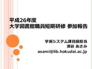 平成26年度 
大学図書館職員短期研修参加報告 
学術システム課目録担当 
清谷あさみ 
asami@lib.hokudai.ac.jp 
 