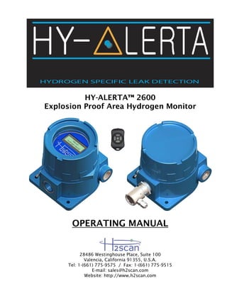 HY-ALERTA™ 2600
Explosion Proof Area Hydrogen Monitor
OPERATING MANUAL
28486 Westinghouse Place, Suite 100
Valencia, California 91355, U.S.A.
Tel: 1-(661) 775-9575 / Fax: 1-(661) 775-9515
E-mail: sales@h2scan.com
Website: http://www.h2scan.com
 